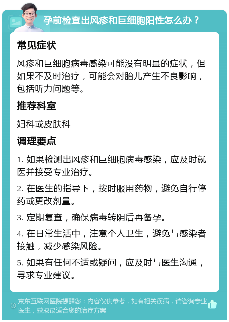 孕前检查出风疹和巨细胞阳性怎么办？ 常见症状 风疹和巨细胞病毒感染可能没有明显的症状，但如果不及时治疗，可能会对胎儿产生不良影响，包括听力问题等。 推荐科室 妇科或皮肤科 调理要点 1. 如果检测出风疹和巨细胞病毒感染，应及时就医并接受专业治疗。 2. 在医生的指导下，按时服用药物，避免自行停药或更改剂量。 3. 定期复查，确保病毒转阴后再备孕。 4. 在日常生活中，注意个人卫生，避免与感染者接触，减少感染风险。 5. 如果有任何不适或疑问，应及时与医生沟通，寻求专业建议。