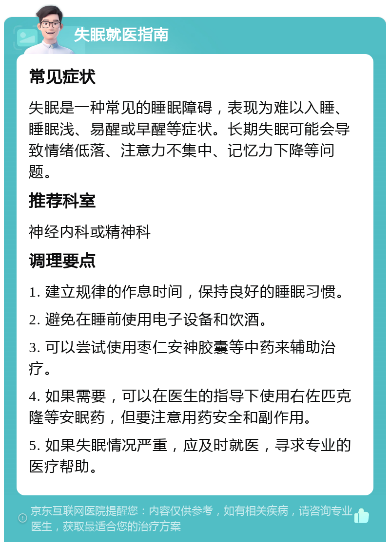 失眠就医指南 常见症状 失眠是一种常见的睡眠障碍，表现为难以入睡、睡眠浅、易醒或早醒等症状。长期失眠可能会导致情绪低落、注意力不集中、记忆力下降等问题。 推荐科室 神经内科或精神科 调理要点 1. 建立规律的作息时间，保持良好的睡眠习惯。 2. 避免在睡前使用电子设备和饮酒。 3. 可以尝试使用枣仁安神胶囊等中药来辅助治疗。 4. 如果需要，可以在医生的指导下使用右佐匹克隆等安眠药，但要注意用药安全和副作用。 5. 如果失眠情况严重，应及时就医，寻求专业的医疗帮助。