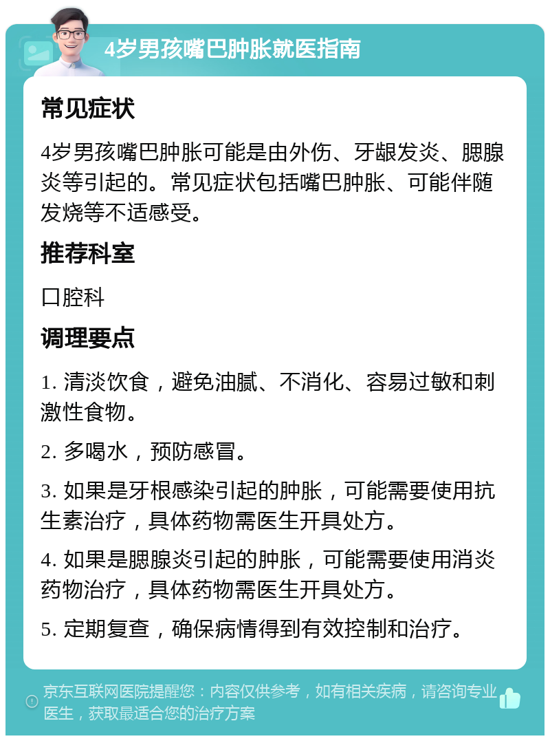 4岁男孩嘴巴肿胀就医指南 常见症状 4岁男孩嘴巴肿胀可能是由外伤、牙龈发炎、腮腺炎等引起的。常见症状包括嘴巴肿胀、可能伴随发烧等不适感受。 推荐科室 口腔科 调理要点 1. 清淡饮食，避免油腻、不消化、容易过敏和刺激性食物。 2. 多喝水，预防感冒。 3. 如果是牙根感染引起的肿胀，可能需要使用抗生素治疗，具体药物需医生开具处方。 4. 如果是腮腺炎引起的肿胀，可能需要使用消炎药物治疗，具体药物需医生开具处方。 5. 定期复查，确保病情得到有效控制和治疗。