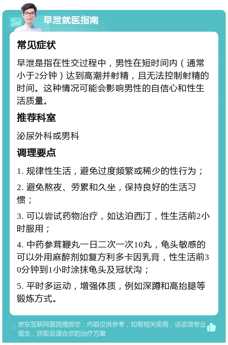 早泄就医指南 常见症状 早泄是指在性交过程中，男性在短时间内（通常小于2分钟）达到高潮并射精，且无法控制射精的时间。这种情况可能会影响男性的自信心和性生活质量。 推荐科室 泌尿外科或男科 调理要点 1. 规律性生活，避免过度频繁或稀少的性行为； 2. 避免熬夜、劳累和久坐，保持良好的生活习惯； 3. 可以尝试药物治疗，如达泊西汀，性生活前2小时服用； 4. 中药参茸鞭丸一日二次一次10丸，龟头敏感的可以外用麻醉剂如复方利多卡因乳膏，性生活前30分钟到1小时涂抹龟头及冠状沟； 5. 平时多运动，增强体质，例如深蹲和高抬腿等锻炼方式。