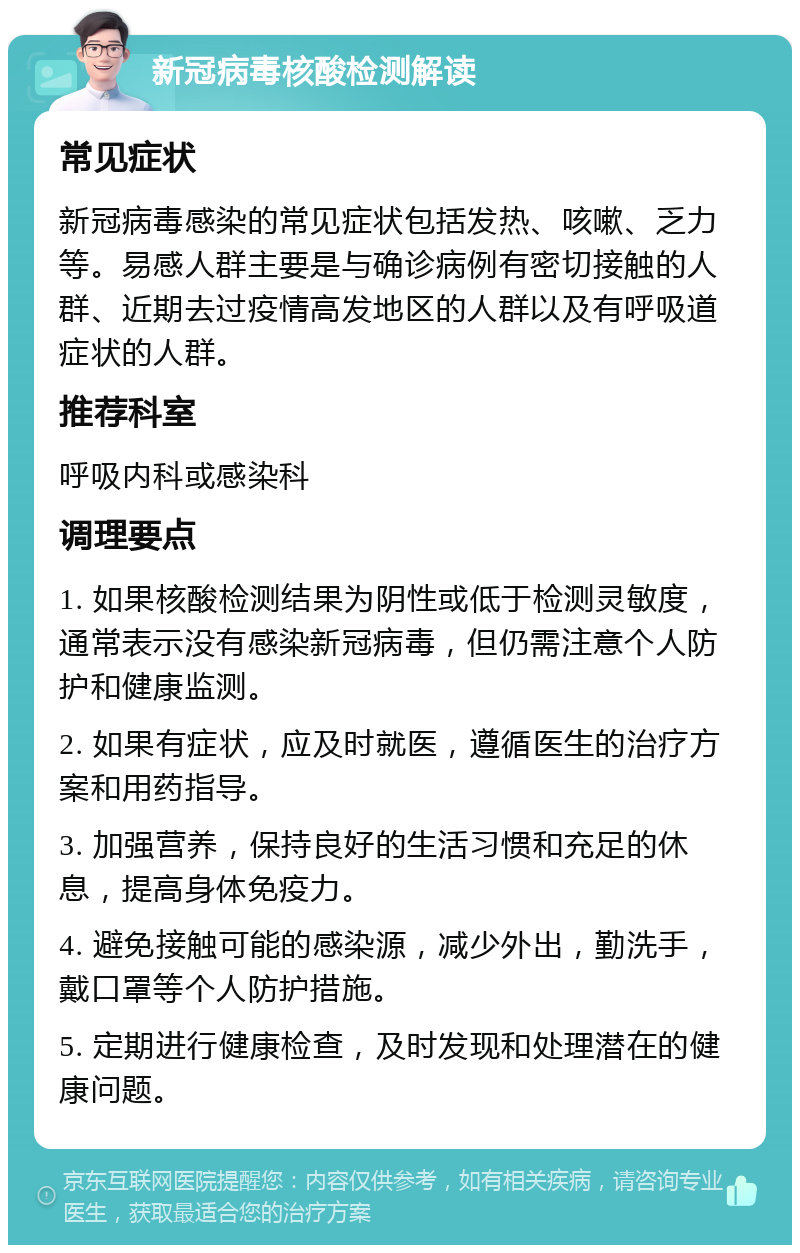 新冠病毒核酸检测解读 常见症状 新冠病毒感染的常见症状包括发热、咳嗽、乏力等。易感人群主要是与确诊病例有密切接触的人群、近期去过疫情高发地区的人群以及有呼吸道症状的人群。 推荐科室 呼吸内科或感染科 调理要点 1. 如果核酸检测结果为阴性或低于检测灵敏度，通常表示没有感染新冠病毒，但仍需注意个人防护和健康监测。 2. 如果有症状，应及时就医，遵循医生的治疗方案和用药指导。 3. 加强营养，保持良好的生活习惯和充足的休息，提高身体免疫力。 4. 避免接触可能的感染源，减少外出，勤洗手，戴口罩等个人防护措施。 5. 定期进行健康检查，及时发现和处理潜在的健康问题。