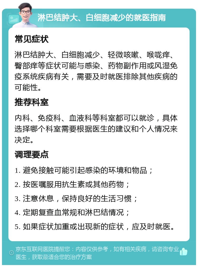 淋巴结肿大、白细胞减少的就医指南 常见症状 淋巴结肿大、白细胞减少、轻微咳嗽、喉咙痒、臀部痒等症状可能与感染、药物副作用或风湿免疫系统疾病有关，需要及时就医排除其他疾病的可能性。 推荐科室 内科、免疫科、血液科等科室都可以就诊，具体选择哪个科室需要根据医生的建议和个人情况来决定。 调理要点 1. 避免接触可能引起感染的环境和物品； 2. 按医嘱服用抗生素或其他药物； 3. 注意休息，保持良好的生活习惯； 4. 定期复查血常规和淋巴结情况； 5. 如果症状加重或出现新的症状，应及时就医。