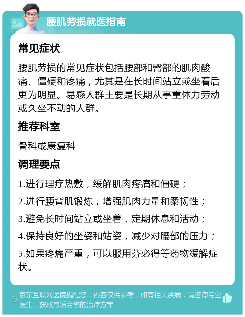 腰肌劳损就医指南 常见症状 腰肌劳损的常见症状包括腰部和臀部的肌肉酸痛、僵硬和疼痛，尤其是在长时间站立或坐着后更为明显。易感人群主要是长期从事重体力劳动或久坐不动的人群。 推荐科室 骨科或康复科 调理要点 1.进行理疗热敷，缓解肌肉疼痛和僵硬； 2.进行腰背肌锻炼，增强肌肉力量和柔韧性； 3.避免长时间站立或坐着，定期休息和活动； 4.保持良好的坐姿和站姿，减少对腰部的压力； 5.如果疼痛严重，可以服用芬必得等药物缓解症状。