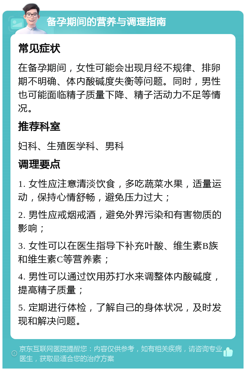 备孕期间的营养与调理指南 常见症状 在备孕期间，女性可能会出现月经不规律、排卵期不明确、体内酸碱度失衡等问题。同时，男性也可能面临精子质量下降、精子活动力不足等情况。 推荐科室 妇科、生殖医学科、男科 调理要点 1. 女性应注意清淡饮食，多吃蔬菜水果，适量运动，保持心情舒畅，避免压力过大； 2. 男性应戒烟戒酒，避免外界污染和有害物质的影响； 3. 女性可以在医生指导下补充叶酸、维生素B族和维生素C等营养素； 4. 男性可以通过饮用苏打水来调整体内酸碱度，提高精子质量； 5. 定期进行体检，了解自己的身体状况，及时发现和解决问题。