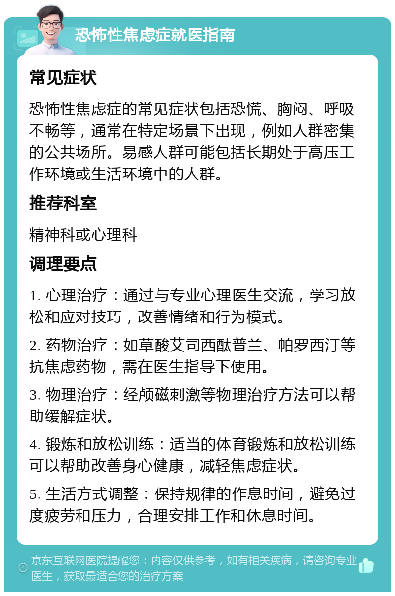 恐怖性焦虑症就医指南 常见症状 恐怖性焦虑症的常见症状包括恐慌、胸闷、呼吸不畅等，通常在特定场景下出现，例如人群密集的公共场所。易感人群可能包括长期处于高压工作环境或生活环境中的人群。 推荐科室 精神科或心理科 调理要点 1. 心理治疗：通过与专业心理医生交流，学习放松和应对技巧，改善情绪和行为模式。 2. 药物治疗：如草酸艾司西酞普兰、帕罗西汀等抗焦虑药物，需在医生指导下使用。 3. 物理治疗：经颅磁刺激等物理治疗方法可以帮助缓解症状。 4. 锻炼和放松训练：适当的体育锻炼和放松训练可以帮助改善身心健康，减轻焦虑症状。 5. 生活方式调整：保持规律的作息时间，避免过度疲劳和压力，合理安排工作和休息时间。