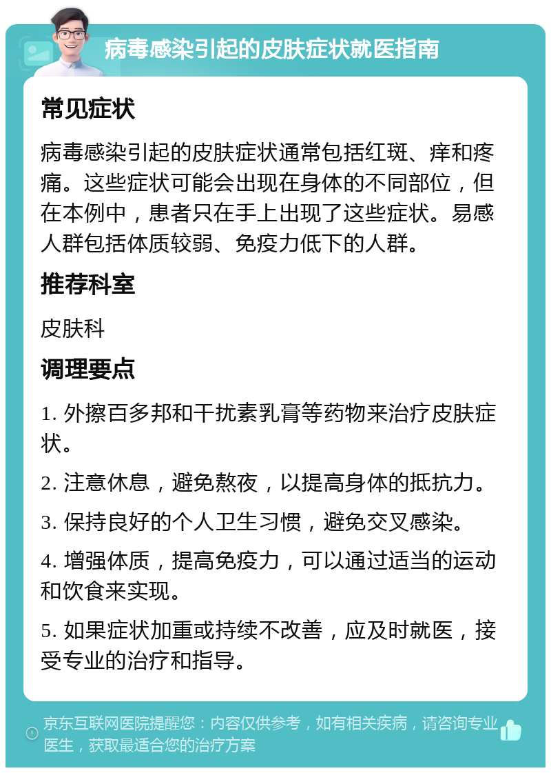 病毒感染引起的皮肤症状就医指南 常见症状 病毒感染引起的皮肤症状通常包括红斑、痒和疼痛。这些症状可能会出现在身体的不同部位，但在本例中，患者只在手上出现了这些症状。易感人群包括体质较弱、免疫力低下的人群。 推荐科室 皮肤科 调理要点 1. 外擦百多邦和干扰素乳膏等药物来治疗皮肤症状。 2. 注意休息，避免熬夜，以提高身体的抵抗力。 3. 保持良好的个人卫生习惯，避免交叉感染。 4. 增强体质，提高免疫力，可以通过适当的运动和饮食来实现。 5. 如果症状加重或持续不改善，应及时就医，接受专业的治疗和指导。