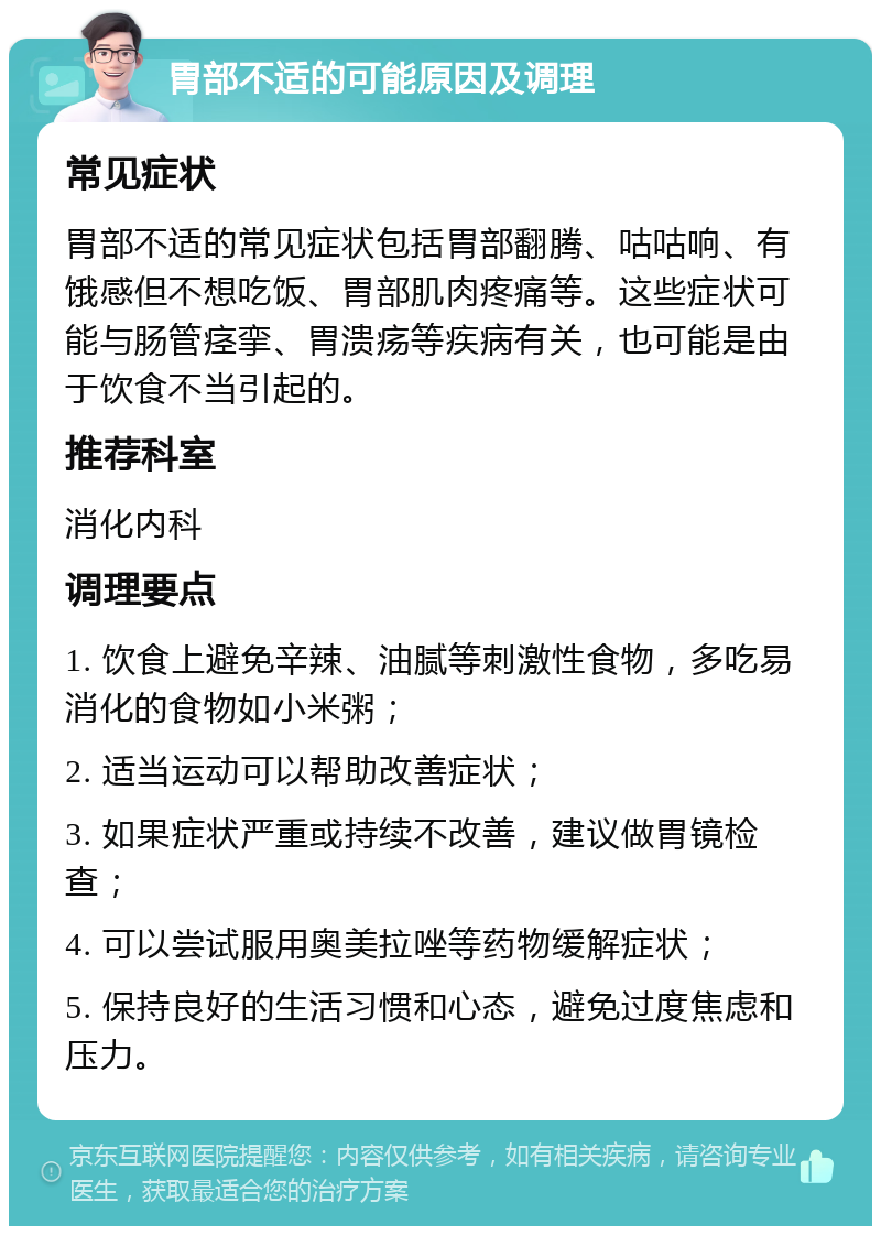 胃部不适的可能原因及调理 常见症状 胃部不适的常见症状包括胃部翻腾、咕咕响、有饿感但不想吃饭、胃部肌肉疼痛等。这些症状可能与肠管痉挛、胃溃疡等疾病有关，也可能是由于饮食不当引起的。 推荐科室 消化内科 调理要点 1. 饮食上避免辛辣、油腻等刺激性食物，多吃易消化的食物如小米粥； 2. 适当运动可以帮助改善症状； 3. 如果症状严重或持续不改善，建议做胃镜检查； 4. 可以尝试服用奥美拉唑等药物缓解症状； 5. 保持良好的生活习惯和心态，避免过度焦虑和压力。