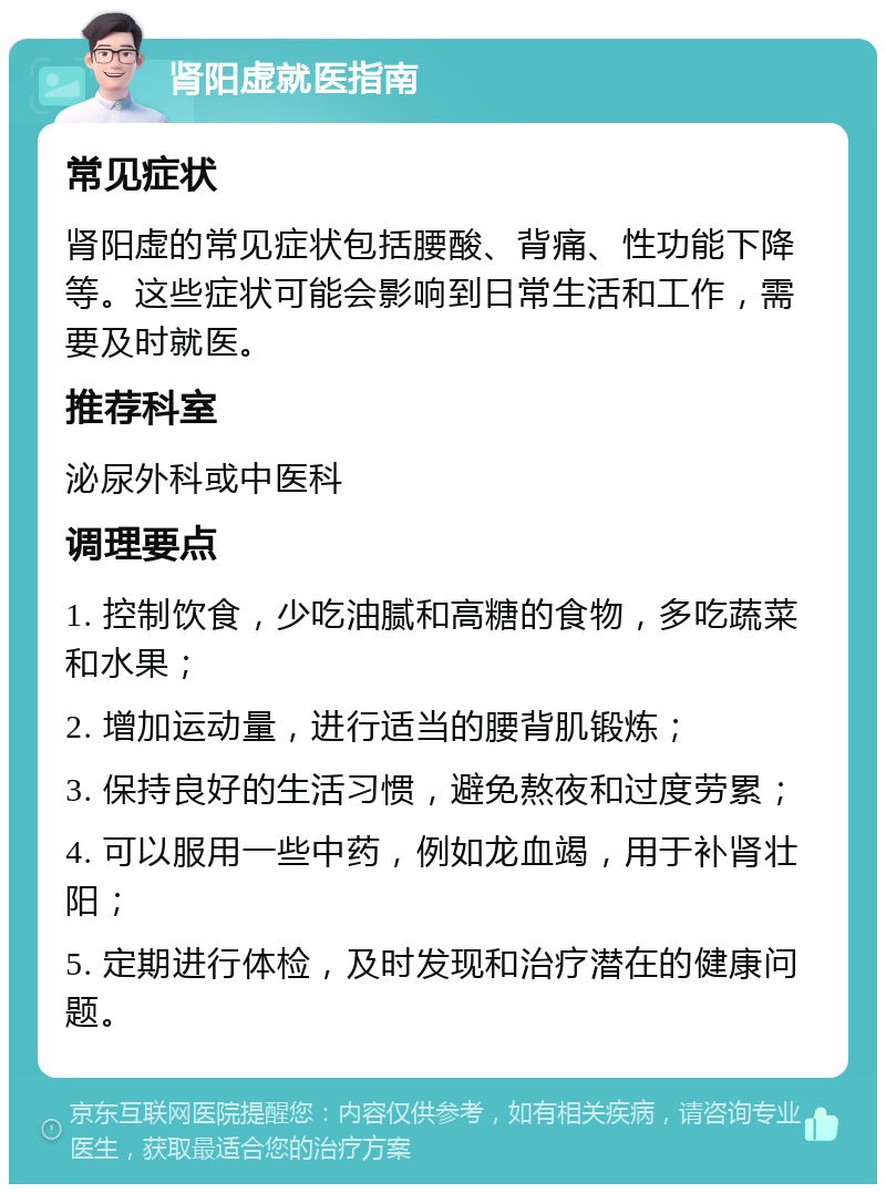 肾阳虚就医指南 常见症状 肾阳虚的常见症状包括腰酸、背痛、性功能下降等。这些症状可能会影响到日常生活和工作，需要及时就医。 推荐科室 泌尿外科或中医科 调理要点 1. 控制饮食，少吃油腻和高糖的食物，多吃蔬菜和水果； 2. 增加运动量，进行适当的腰背肌锻炼； 3. 保持良好的生活习惯，避免熬夜和过度劳累； 4. 可以服用一些中药，例如龙血竭，用于补肾壮阳； 5. 定期进行体检，及时发现和治疗潜在的健康问题。