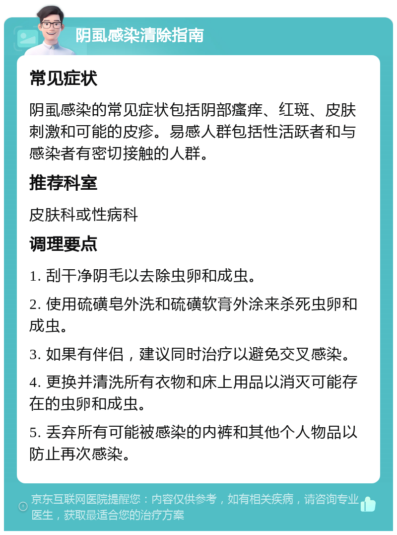 阴虱感染清除指南 常见症状 阴虱感染的常见症状包括阴部瘙痒、红斑、皮肤刺激和可能的皮疹。易感人群包括性活跃者和与感染者有密切接触的人群。 推荐科室 皮肤科或性病科 调理要点 1. 刮干净阴毛以去除虫卵和成虫。 2. 使用硫磺皂外洗和硫磺软膏外涂来杀死虫卵和成虫。 3. 如果有伴侣，建议同时治疗以避免交叉感染。 4. 更换并清洗所有衣物和床上用品以消灭可能存在的虫卵和成虫。 5. 丢弃所有可能被感染的内裤和其他个人物品以防止再次感染。