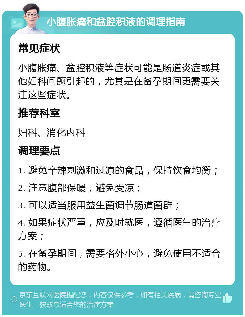 小腹胀痛和盆腔积液的调理指南 常见症状 小腹胀痛、盆腔积液等症状可能是肠道炎症或其他妇科问题引起的，尤其是在备孕期间更需要关注这些症状。 推荐科室 妇科、消化内科 调理要点 1. 避免辛辣刺激和过凉的食品，保持饮食均衡； 2. 注意腹部保暖，避免受凉； 3. 可以适当服用益生菌调节肠道菌群； 4. 如果症状严重，应及时就医，遵循医生的治疗方案； 5. 在备孕期间，需要格外小心，避免使用不适合的药物。