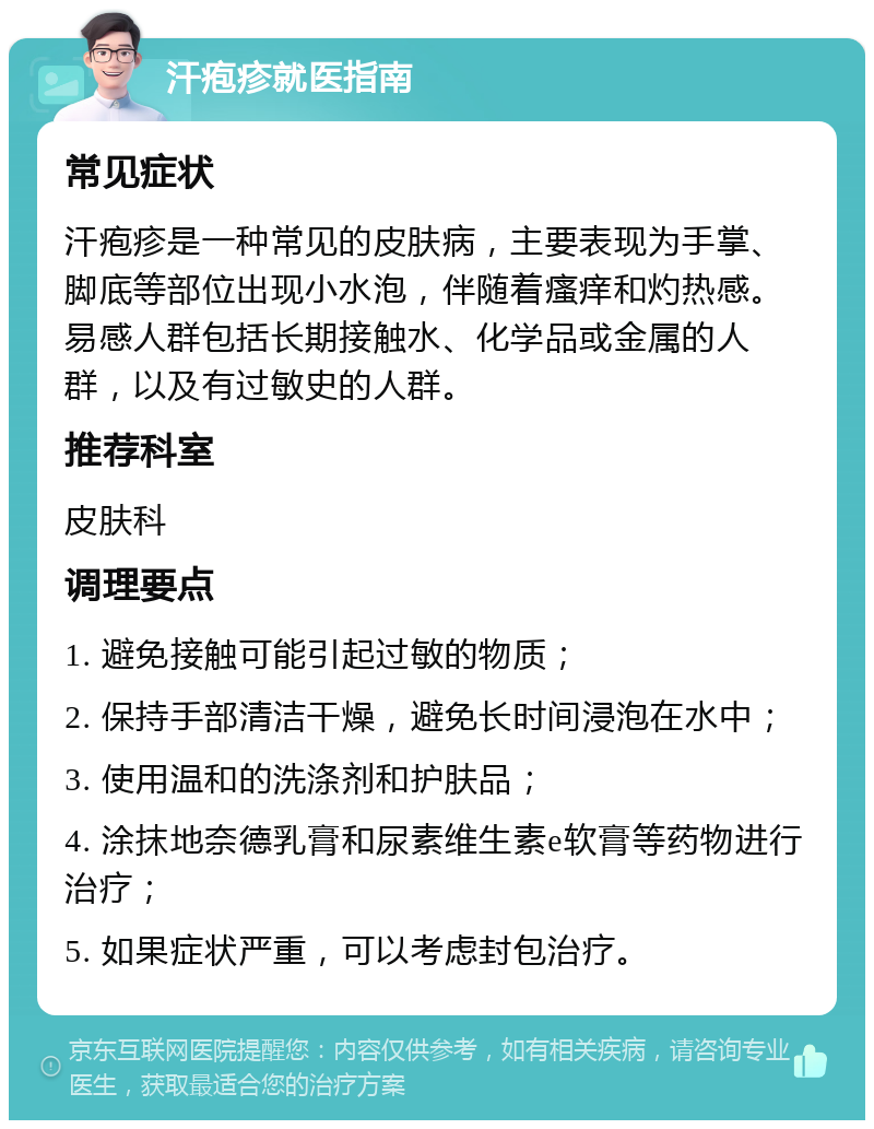 汗疱疹就医指南 常见症状 汗疱疹是一种常见的皮肤病，主要表现为手掌、脚底等部位出现小水泡，伴随着瘙痒和灼热感。易感人群包括长期接触水、化学品或金属的人群，以及有过敏史的人群。 推荐科室 皮肤科 调理要点 1. 避免接触可能引起过敏的物质； 2. 保持手部清洁干燥，避免长时间浸泡在水中； 3. 使用温和的洗涤剂和护肤品； 4. 涂抹地奈德乳膏和尿素维生素e软膏等药物进行治疗； 5. 如果症状严重，可以考虑封包治疗。