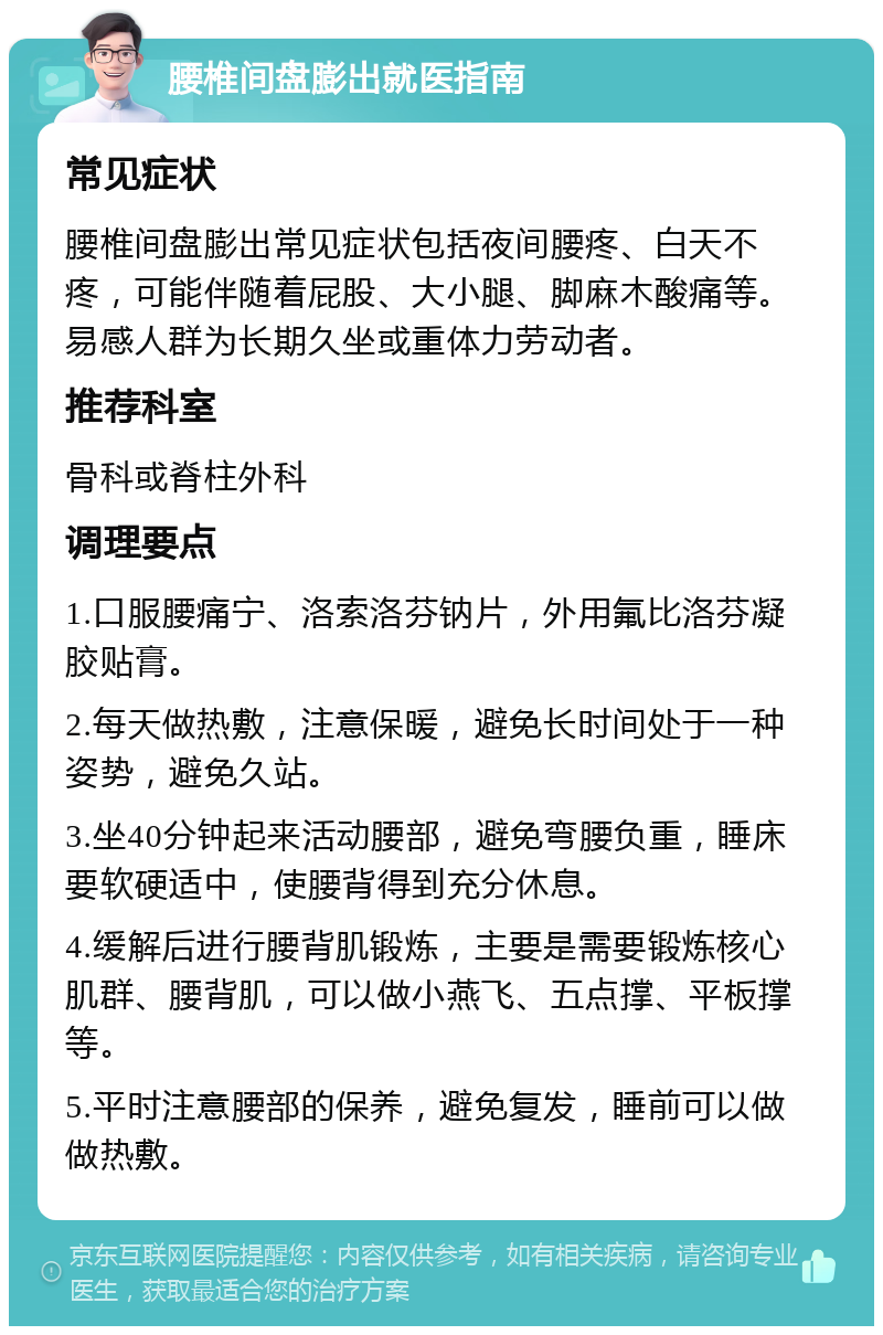 腰椎间盘膨出就医指南 常见症状 腰椎间盘膨出常见症状包括夜间腰疼、白天不疼，可能伴随着屁股、大小腿、脚麻木酸痛等。易感人群为长期久坐或重体力劳动者。 推荐科室 骨科或脊柱外科 调理要点 1.口服腰痛宁、洛索洛芬钠片，外用氟比洛芬凝胶贴膏。 2.每天做热敷，注意保暖，避免长时间处于一种姿势，避免久站。 3.坐40分钟起来活动腰部，避免弯腰负重，睡床要软硬适中，使腰背得到充分休息。 4.缓解后进行腰背肌锻炼，主要是需要锻炼核心肌群、腰背肌，可以做小燕飞、五点撑、平板撑等。 5.平时注意腰部的保养，避免复发，睡前可以做做热敷。