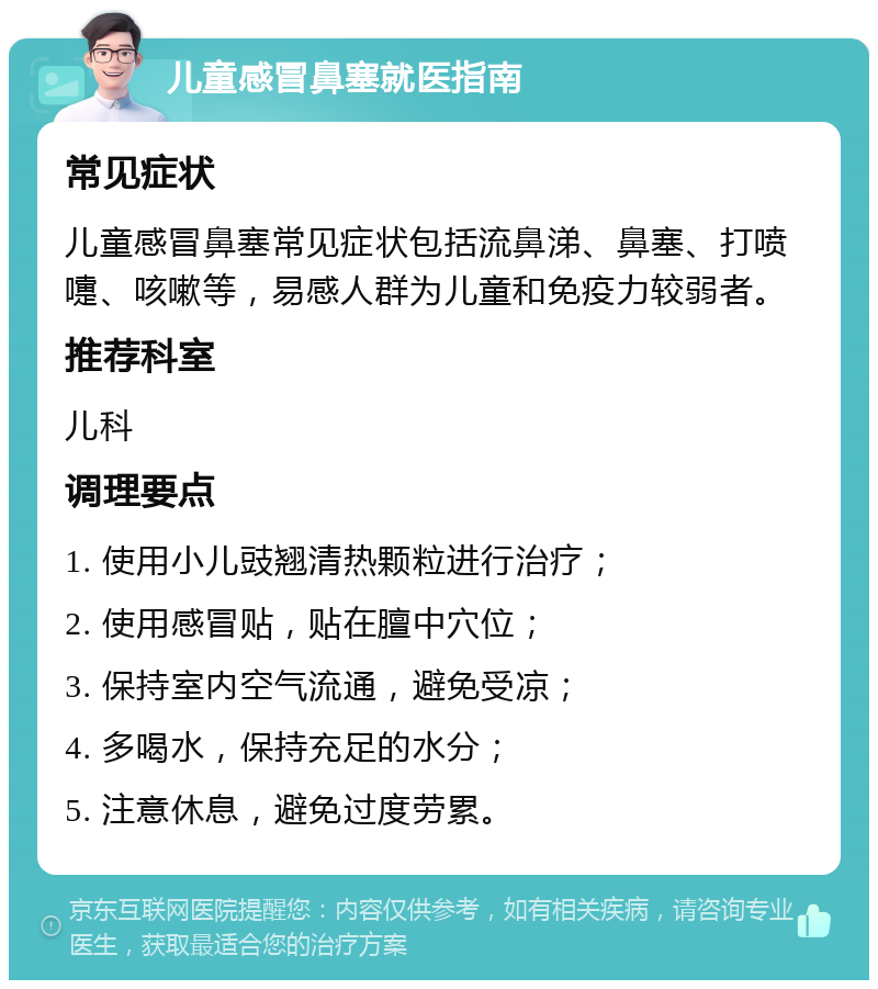 儿童感冒鼻塞就医指南 常见症状 儿童感冒鼻塞常见症状包括流鼻涕、鼻塞、打喷嚏、咳嗽等，易感人群为儿童和免疫力较弱者。 推荐科室 儿科 调理要点 1. 使用小儿豉翘清热颗粒进行治疗； 2. 使用感冒贴，贴在膻中穴位； 3. 保持室内空气流通，避免受凉； 4. 多喝水，保持充足的水分； 5. 注意休息，避免过度劳累。