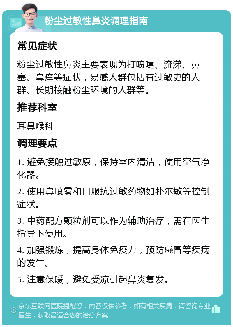 粉尘过敏性鼻炎调理指南 常见症状 粉尘过敏性鼻炎主要表现为打喷嚏、流涕、鼻塞、鼻痒等症状，易感人群包括有过敏史的人群、长期接触粉尘环境的人群等。 推荐科室 耳鼻喉科 调理要点 1. 避免接触过敏原，保持室内清洁，使用空气净化器。 2. 使用鼻喷雾和口服抗过敏药物如扑尔敏等控制症状。 3. 中药配方颗粒剂可以作为辅助治疗，需在医生指导下使用。 4. 加强锻炼，提高身体免疫力，预防感冒等疾病的发生。 5. 注意保暖，避免受凉引起鼻炎复发。