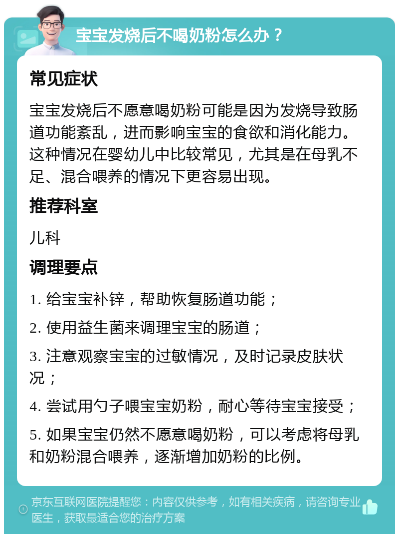 宝宝发烧后不喝奶粉怎么办？ 常见症状 宝宝发烧后不愿意喝奶粉可能是因为发烧导致肠道功能紊乱，进而影响宝宝的食欲和消化能力。这种情况在婴幼儿中比较常见，尤其是在母乳不足、混合喂养的情况下更容易出现。 推荐科室 儿科 调理要点 1. 给宝宝补锌，帮助恢复肠道功能； 2. 使用益生菌来调理宝宝的肠道； 3. 注意观察宝宝的过敏情况，及时记录皮肤状况； 4. 尝试用勺子喂宝宝奶粉，耐心等待宝宝接受； 5. 如果宝宝仍然不愿意喝奶粉，可以考虑将母乳和奶粉混合喂养，逐渐增加奶粉的比例。