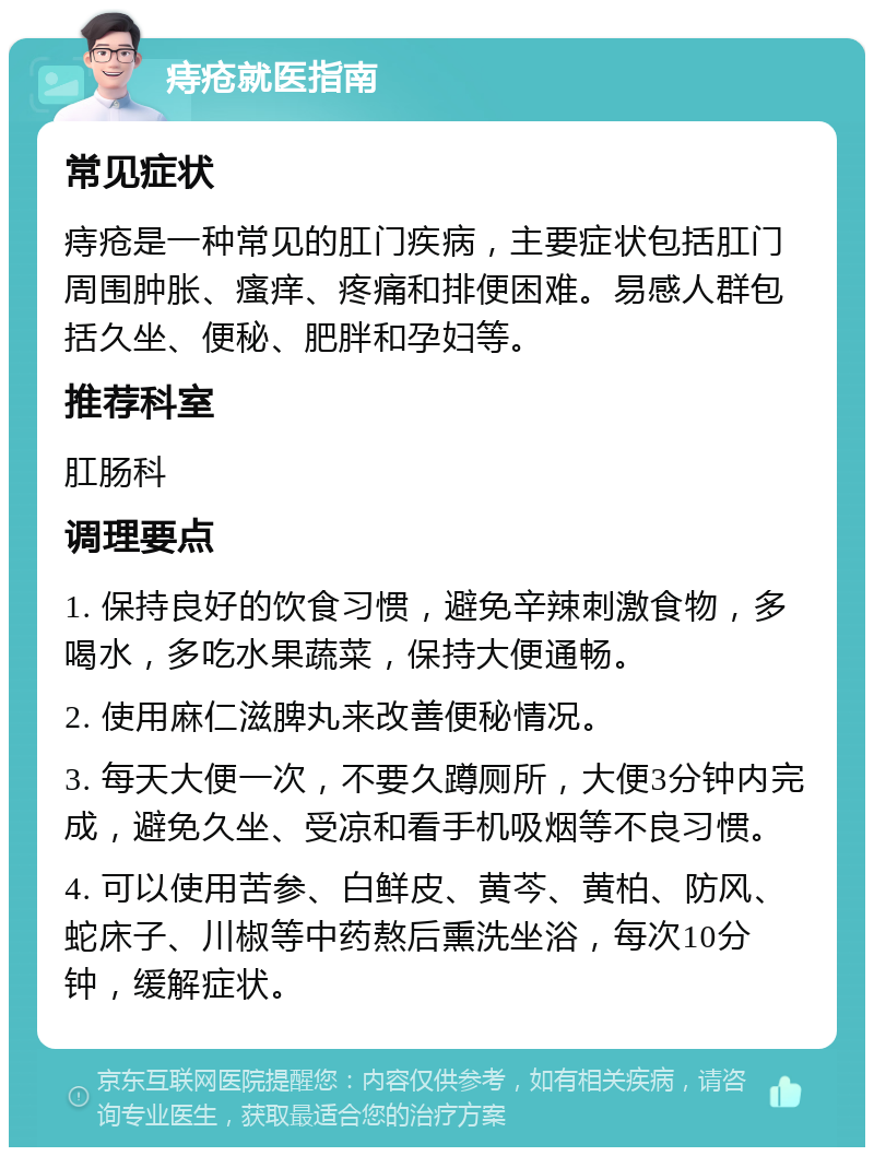 痔疮就医指南 常见症状 痔疮是一种常见的肛门疾病，主要症状包括肛门周围肿胀、瘙痒、疼痛和排便困难。易感人群包括久坐、便秘、肥胖和孕妇等。 推荐科室 肛肠科 调理要点 1. 保持良好的饮食习惯，避免辛辣刺激食物，多喝水，多吃水果蔬菜，保持大便通畅。 2. 使用麻仁滋脾丸来改善便秘情况。 3. 每天大便一次，不要久蹲厕所，大便3分钟内完成，避免久坐、受凉和看手机吸烟等不良习惯。 4. 可以使用苦参、白鲜皮、黄芩、黄柏、防风、蛇床子、川椒等中药熬后熏洗坐浴，每次10分钟，缓解症状。