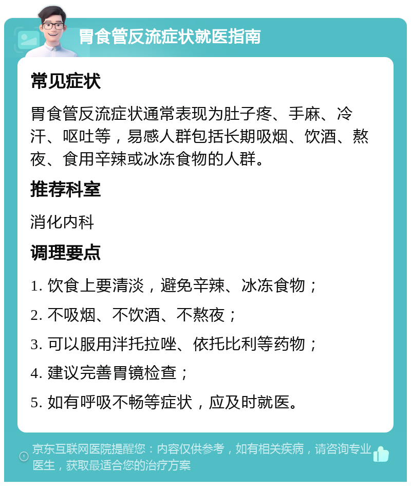 胃食管反流症状就医指南 常见症状 胃食管反流症状通常表现为肚子疼、手麻、冷汗、呕吐等，易感人群包括长期吸烟、饮酒、熬夜、食用辛辣或冰冻食物的人群。 推荐科室 消化内科 调理要点 1. 饮食上要清淡，避免辛辣、冰冻食物； 2. 不吸烟、不饮酒、不熬夜； 3. 可以服用泮托拉唑、依托比利等药物； 4. 建议完善胃镜检查； 5. 如有呼吸不畅等症状，应及时就医。