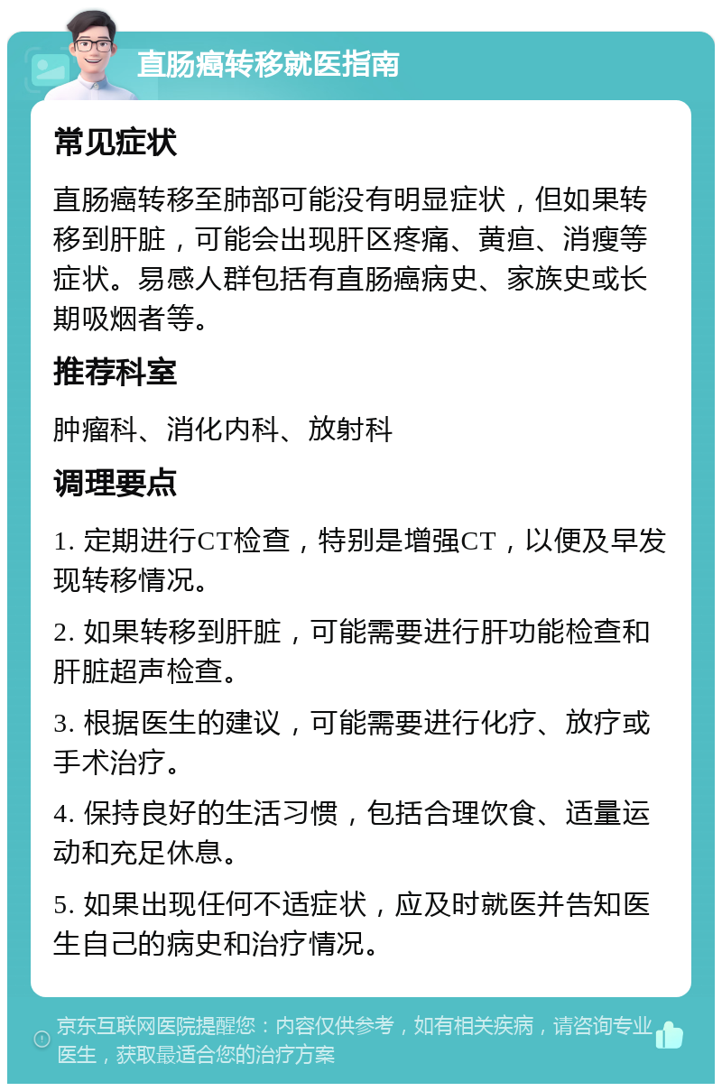 直肠癌转移就医指南 常见症状 直肠癌转移至肺部可能没有明显症状，但如果转移到肝脏，可能会出现肝区疼痛、黄疸、消瘦等症状。易感人群包括有直肠癌病史、家族史或长期吸烟者等。 推荐科室 肿瘤科、消化内科、放射科 调理要点 1. 定期进行CT检查，特别是增强CT，以便及早发现转移情况。 2. 如果转移到肝脏，可能需要进行肝功能检查和肝脏超声检查。 3. 根据医生的建议，可能需要进行化疗、放疗或手术治疗。 4. 保持良好的生活习惯，包括合理饮食、适量运动和充足休息。 5. 如果出现任何不适症状，应及时就医并告知医生自己的病史和治疗情况。