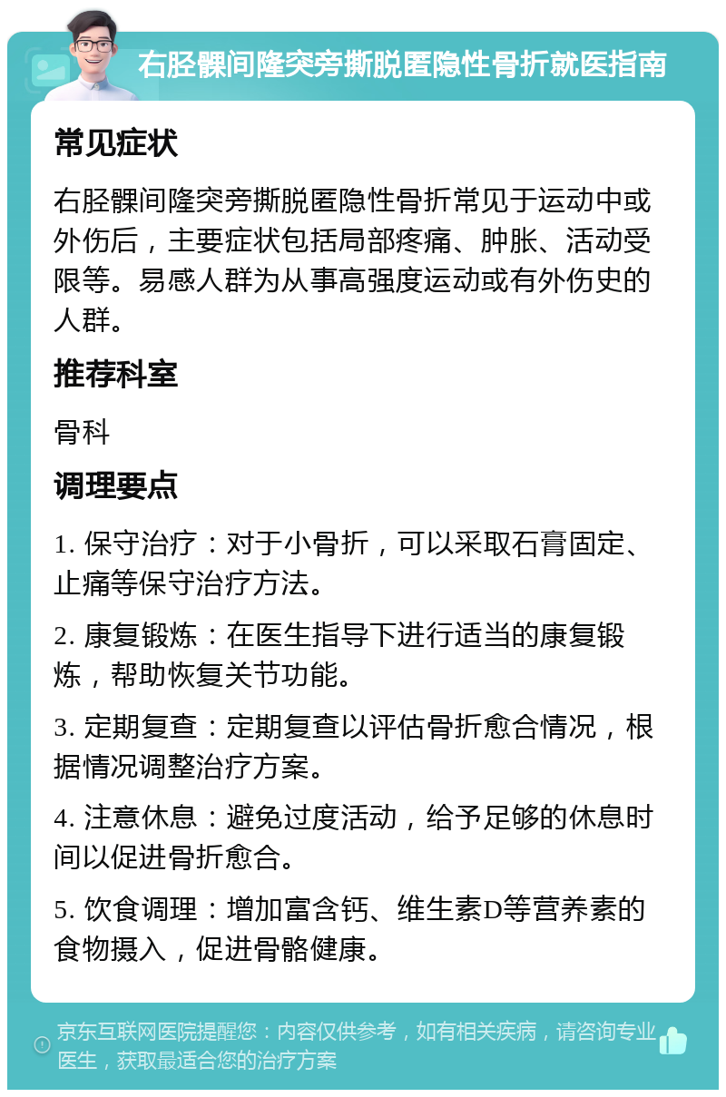 右胫髁间隆突旁撕脱匿隐性骨折就医指南 常见症状 右胫髁间隆突旁撕脱匿隐性骨折常见于运动中或外伤后，主要症状包括局部疼痛、肿胀、活动受限等。易感人群为从事高强度运动或有外伤史的人群。 推荐科室 骨科 调理要点 1. 保守治疗：对于小骨折，可以采取石膏固定、止痛等保守治疗方法。 2. 康复锻炼：在医生指导下进行适当的康复锻炼，帮助恢复关节功能。 3. 定期复查：定期复查以评估骨折愈合情况，根据情况调整治疗方案。 4. 注意休息：避免过度活动，给予足够的休息时间以促进骨折愈合。 5. 饮食调理：增加富含钙、维生素D等营养素的食物摄入，促进骨骼健康。