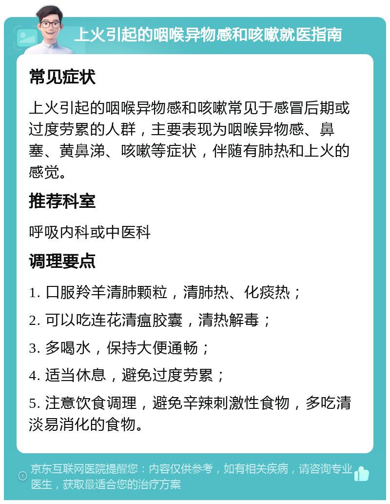 上火引起的咽喉异物感和咳嗽就医指南 常见症状 上火引起的咽喉异物感和咳嗽常见于感冒后期或过度劳累的人群，主要表现为咽喉异物感、鼻塞、黄鼻涕、咳嗽等症状，伴随有肺热和上火的感觉。 推荐科室 呼吸内科或中医科 调理要点 1. 口服羚羊清肺颗粒，清肺热、化痰热； 2. 可以吃连花清瘟胶囊，清热解毒； 3. 多喝水，保持大便通畅； 4. 适当休息，避免过度劳累； 5. 注意饮食调理，避免辛辣刺激性食物，多吃清淡易消化的食物。