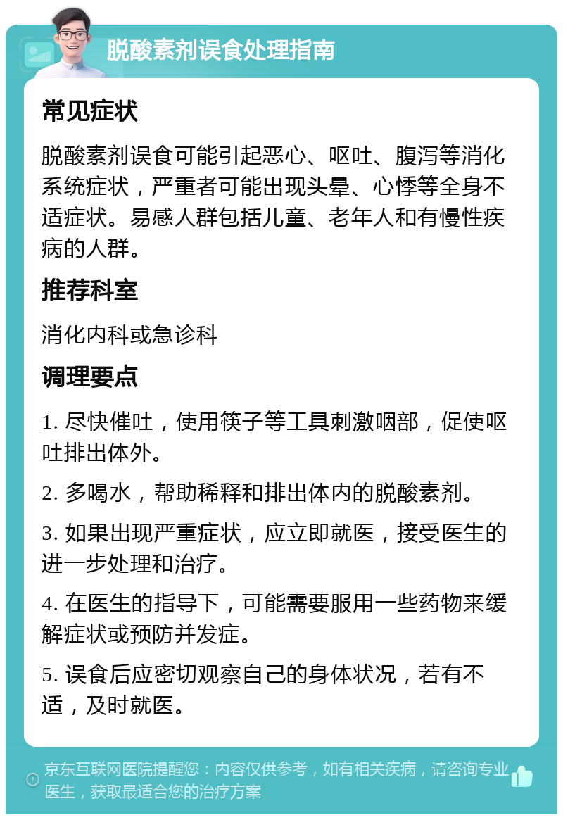 脱酸素剂误食处理指南 常见症状 脱酸素剂误食可能引起恶心、呕吐、腹泻等消化系统症状，严重者可能出现头晕、心悸等全身不适症状。易感人群包括儿童、老年人和有慢性疾病的人群。 推荐科室 消化内科或急诊科 调理要点 1. 尽快催吐，使用筷子等工具刺激咽部，促使呕吐排出体外。 2. 多喝水，帮助稀释和排出体内的脱酸素剂。 3. 如果出现严重症状，应立即就医，接受医生的进一步处理和治疗。 4. 在医生的指导下，可能需要服用一些药物来缓解症状或预防并发症。 5. 误食后应密切观察自己的身体状况，若有不适，及时就医。