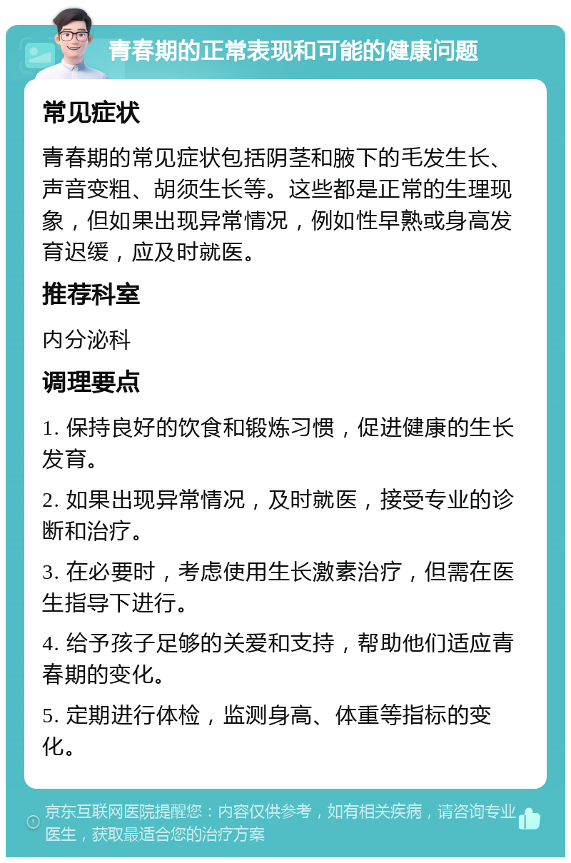 青春期的正常表现和可能的健康问题 常见症状 青春期的常见症状包括阴茎和腋下的毛发生长、声音变粗、胡须生长等。这些都是正常的生理现象，但如果出现异常情况，例如性早熟或身高发育迟缓，应及时就医。 推荐科室 内分泌科 调理要点 1. 保持良好的饮食和锻炼习惯，促进健康的生长发育。 2. 如果出现异常情况，及时就医，接受专业的诊断和治疗。 3. 在必要时，考虑使用生长激素治疗，但需在医生指导下进行。 4. 给予孩子足够的关爱和支持，帮助他们适应青春期的变化。 5. 定期进行体检，监测身高、体重等指标的变化。