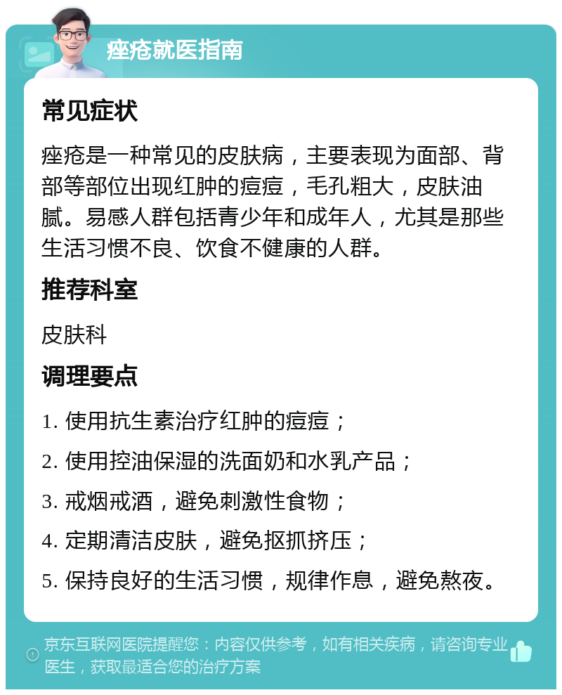 痤疮就医指南 常见症状 痤疮是一种常见的皮肤病，主要表现为面部、背部等部位出现红肿的痘痘，毛孔粗大，皮肤油腻。易感人群包括青少年和成年人，尤其是那些生活习惯不良、饮食不健康的人群。 推荐科室 皮肤科 调理要点 1. 使用抗生素治疗红肿的痘痘； 2. 使用控油保湿的洗面奶和水乳产品； 3. 戒烟戒酒，避免刺激性食物； 4. 定期清洁皮肤，避免抠抓挤压； 5. 保持良好的生活习惯，规律作息，避免熬夜。