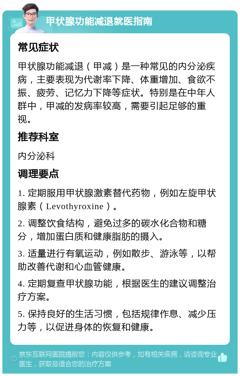 甲状腺功能减退就医指南 常见症状 甲状腺功能减退（甲减）是一种常见的内分泌疾病，主要表现为代谢率下降、体重增加、食欲不振、疲劳、记忆力下降等症状。特别是在中年人群中，甲减的发病率较高，需要引起足够的重视。 推荐科室 内分泌科 调理要点 1. 定期服用甲状腺激素替代药物，例如左旋甲状腺素（Levothyroxine）。 2. 调整饮食结构，避免过多的碳水化合物和糖分，增加蛋白质和健康脂肪的摄入。 3. 适量进行有氧运动，例如散步、游泳等，以帮助改善代谢和心血管健康。 4. 定期复查甲状腺功能，根据医生的建议调整治疗方案。 5. 保持良好的生活习惯，包括规律作息、减少压力等，以促进身体的恢复和健康。