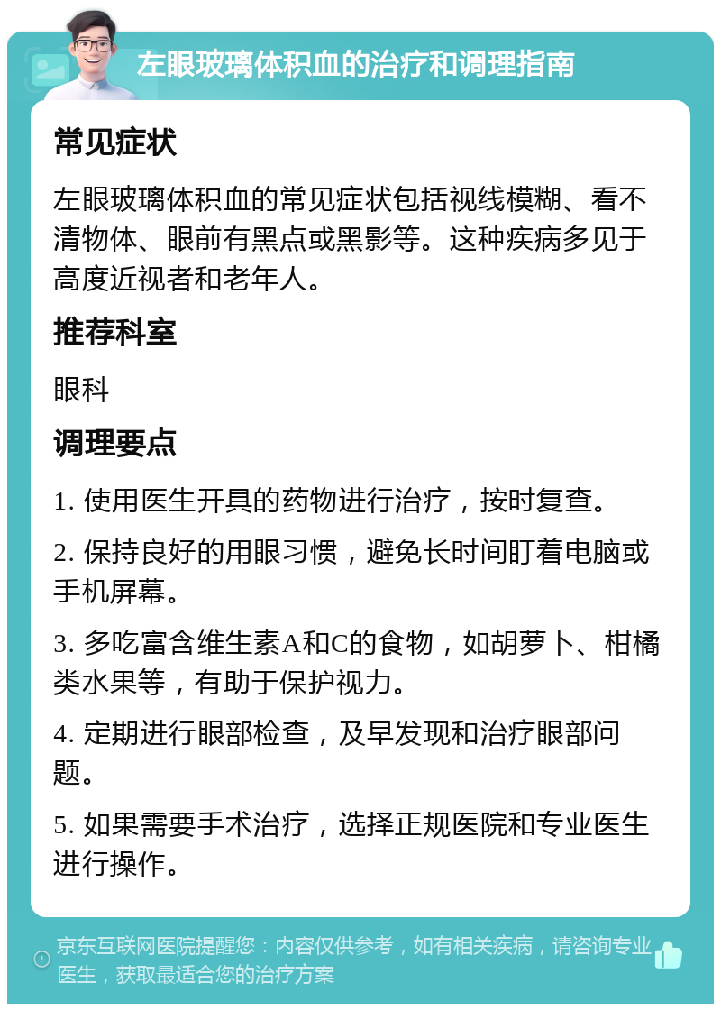 左眼玻璃体积血的治疗和调理指南 常见症状 左眼玻璃体积血的常见症状包括视线模糊、看不清物体、眼前有黑点或黑影等。这种疾病多见于高度近视者和老年人。 推荐科室 眼科 调理要点 1. 使用医生开具的药物进行治疗，按时复查。 2. 保持良好的用眼习惯，避免长时间盯着电脑或手机屏幕。 3. 多吃富含维生素A和C的食物，如胡萝卜、柑橘类水果等，有助于保护视力。 4. 定期进行眼部检查，及早发现和治疗眼部问题。 5. 如果需要手术治疗，选择正规医院和专业医生进行操作。