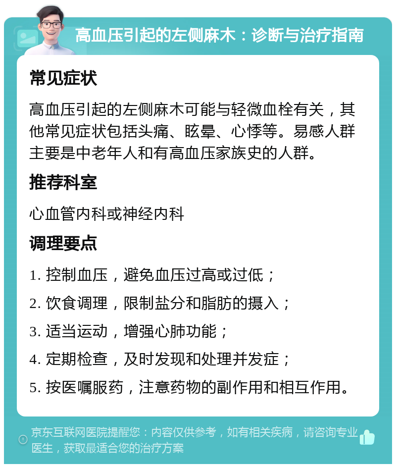 高血压引起的左侧麻木：诊断与治疗指南 常见症状 高血压引起的左侧麻木可能与轻微血栓有关，其他常见症状包括头痛、眩晕、心悸等。易感人群主要是中老年人和有高血压家族史的人群。 推荐科室 心血管内科或神经内科 调理要点 1. 控制血压，避免血压过高或过低； 2. 饮食调理，限制盐分和脂肪的摄入； 3. 适当运动，增强心肺功能； 4. 定期检查，及时发现和处理并发症； 5. 按医嘱服药，注意药物的副作用和相互作用。