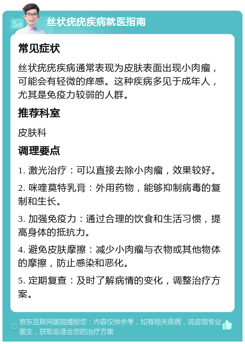 丝状疣疣疾病就医指南 常见症状 丝状疣疣疾病通常表现为皮肤表面出现小肉瘤，可能会有轻微的痒感。这种疾病多见于成年人，尤其是免疫力较弱的人群。 推荐科室 皮肤科 调理要点 1. 激光治疗：可以直接去除小肉瘤，效果较好。 2. 咪喹莫特乳膏：外用药物，能够抑制病毒的复制和生长。 3. 加强免疫力：通过合理的饮食和生活习惯，提高身体的抵抗力。 4. 避免皮肤摩擦：减少小肉瘤与衣物或其他物体的摩擦，防止感染和恶化。 5. 定期复查：及时了解病情的变化，调整治疗方案。