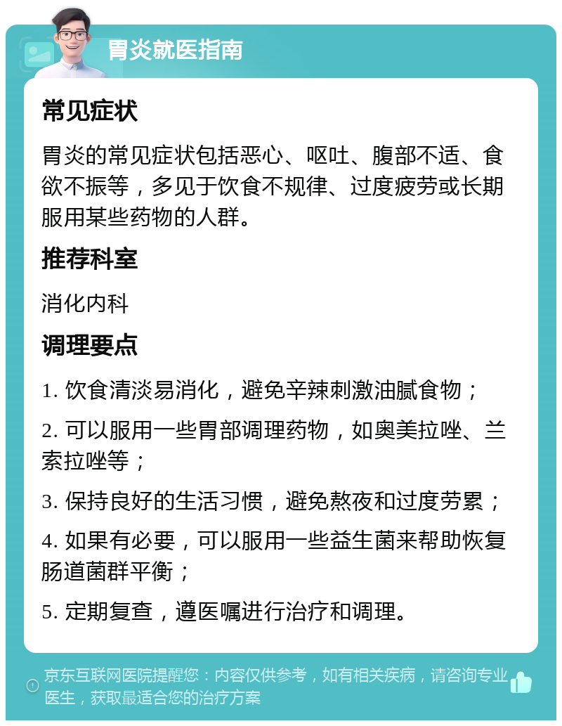 胃炎就医指南 常见症状 胃炎的常见症状包括恶心、呕吐、腹部不适、食欲不振等，多见于饮食不规律、过度疲劳或长期服用某些药物的人群。 推荐科室 消化内科 调理要点 1. 饮食清淡易消化，避免辛辣刺激油腻食物； 2. 可以服用一些胃部调理药物，如奥美拉唑、兰索拉唑等； 3. 保持良好的生活习惯，避免熬夜和过度劳累； 4. 如果有必要，可以服用一些益生菌来帮助恢复肠道菌群平衡； 5. 定期复查，遵医嘱进行治疗和调理。