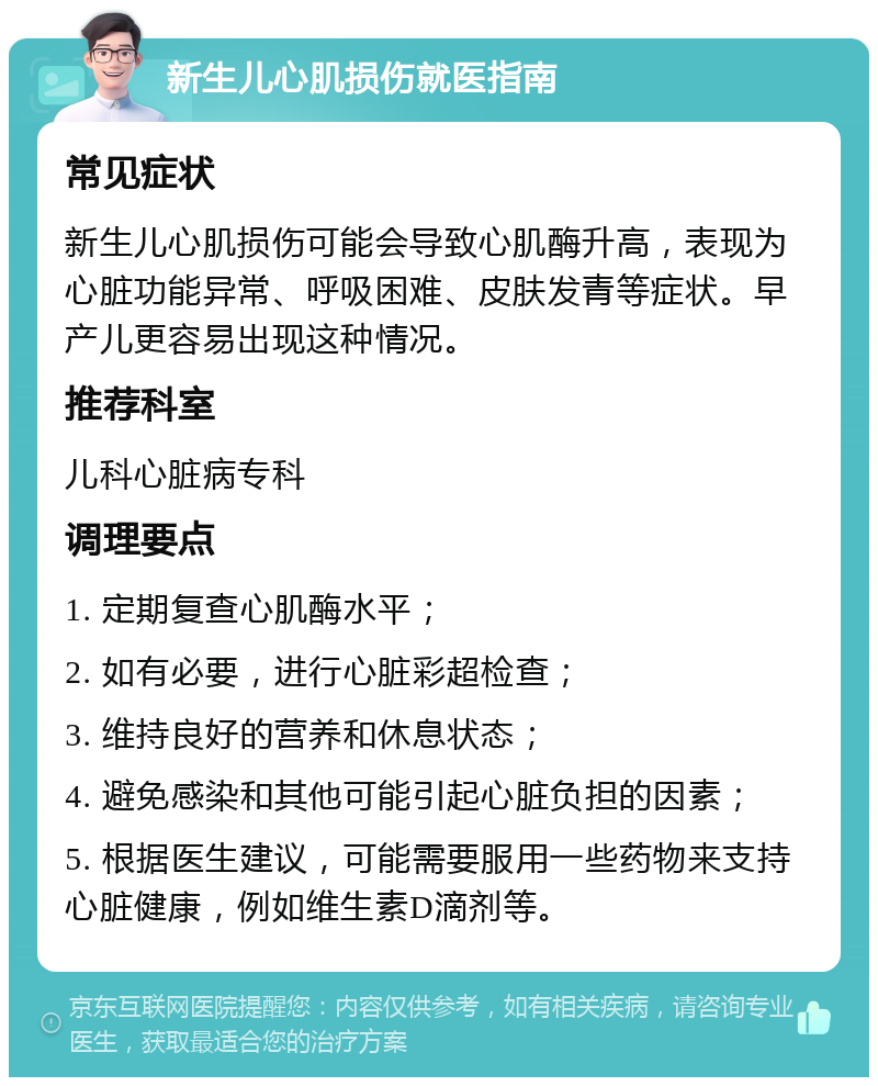 新生儿心肌损伤就医指南 常见症状 新生儿心肌损伤可能会导致心肌酶升高，表现为心脏功能异常、呼吸困难、皮肤发青等症状。早产儿更容易出现这种情况。 推荐科室 儿科心脏病专科 调理要点 1. 定期复查心肌酶水平； 2. 如有必要，进行心脏彩超检查； 3. 维持良好的营养和休息状态； 4. 避免感染和其他可能引起心脏负担的因素； 5. 根据医生建议，可能需要服用一些药物来支持心脏健康，例如维生素D滴剂等。