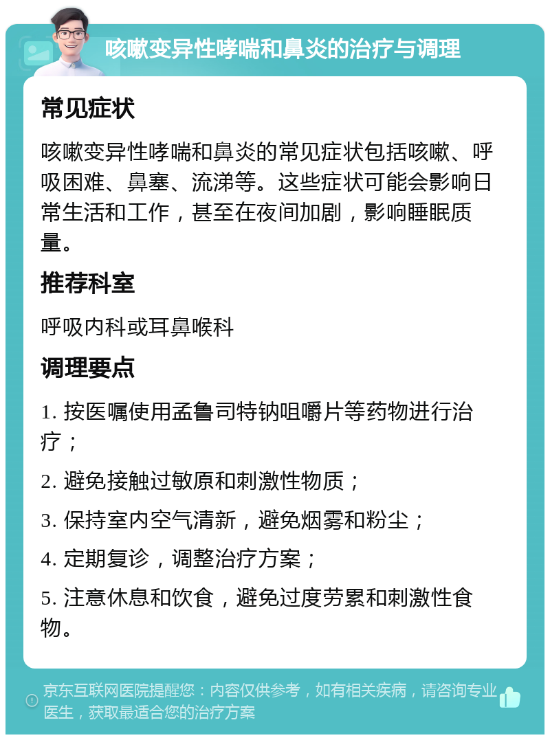 咳嗽变异性哮喘和鼻炎的治疗与调理 常见症状 咳嗽变异性哮喘和鼻炎的常见症状包括咳嗽、呼吸困难、鼻塞、流涕等。这些症状可能会影响日常生活和工作，甚至在夜间加剧，影响睡眠质量。 推荐科室 呼吸内科或耳鼻喉科 调理要点 1. 按医嘱使用孟鲁司特钠咀嚼片等药物进行治疗； 2. 避免接触过敏原和刺激性物质； 3. 保持室内空气清新，避免烟雾和粉尘； 4. 定期复诊，调整治疗方案； 5. 注意休息和饮食，避免过度劳累和刺激性食物。