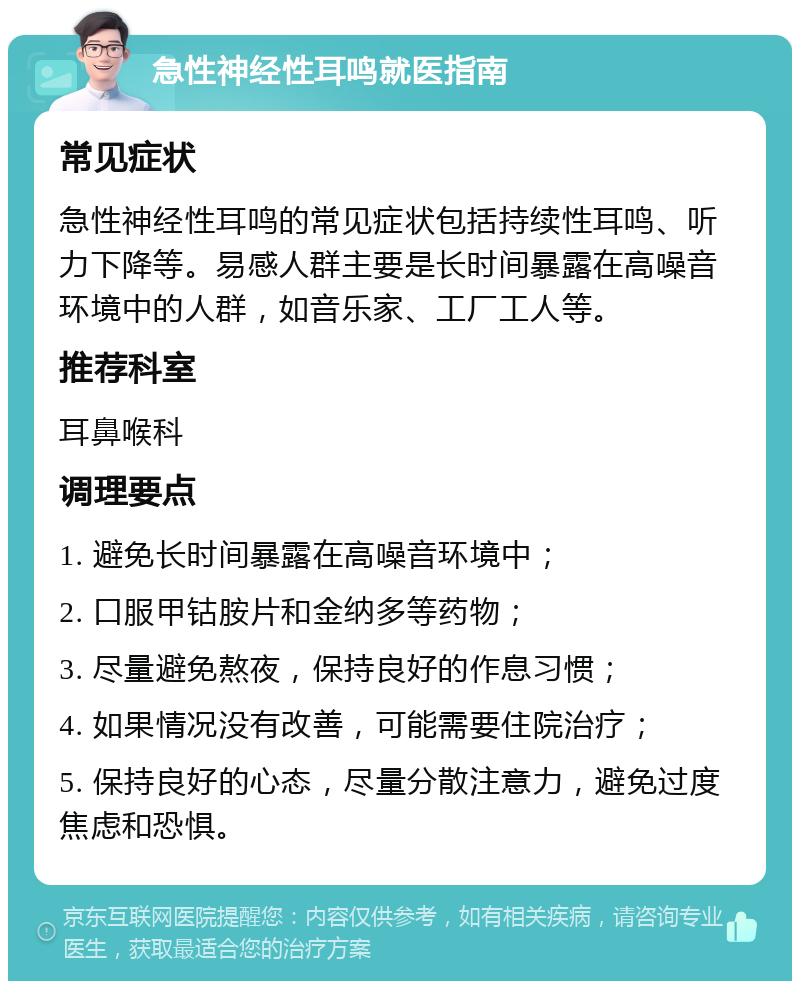 急性神经性耳鸣就医指南 常见症状 急性神经性耳鸣的常见症状包括持续性耳鸣、听力下降等。易感人群主要是长时间暴露在高噪音环境中的人群，如音乐家、工厂工人等。 推荐科室 耳鼻喉科 调理要点 1. 避免长时间暴露在高噪音环境中； 2. 口服甲钴胺片和金纳多等药物； 3. 尽量避免熬夜，保持良好的作息习惯； 4. 如果情况没有改善，可能需要住院治疗； 5. 保持良好的心态，尽量分散注意力，避免过度焦虑和恐惧。