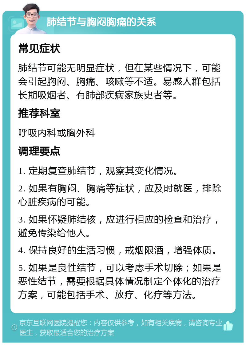 肺结节与胸闷胸痛的关系 常见症状 肺结节可能无明显症状，但在某些情况下，可能会引起胸闷、胸痛、咳嗽等不适。易感人群包括长期吸烟者、有肺部疾病家族史者等。 推荐科室 呼吸内科或胸外科 调理要点 1. 定期复查肺结节，观察其变化情况。 2. 如果有胸闷、胸痛等症状，应及时就医，排除心脏疾病的可能。 3. 如果怀疑肺结核，应进行相应的检查和治疗，避免传染给他人。 4. 保持良好的生活习惯，戒烟限酒，增强体质。 5. 如果是良性结节，可以考虑手术切除；如果是恶性结节，需要根据具体情况制定个体化的治疗方案，可能包括手术、放疗、化疗等方法。