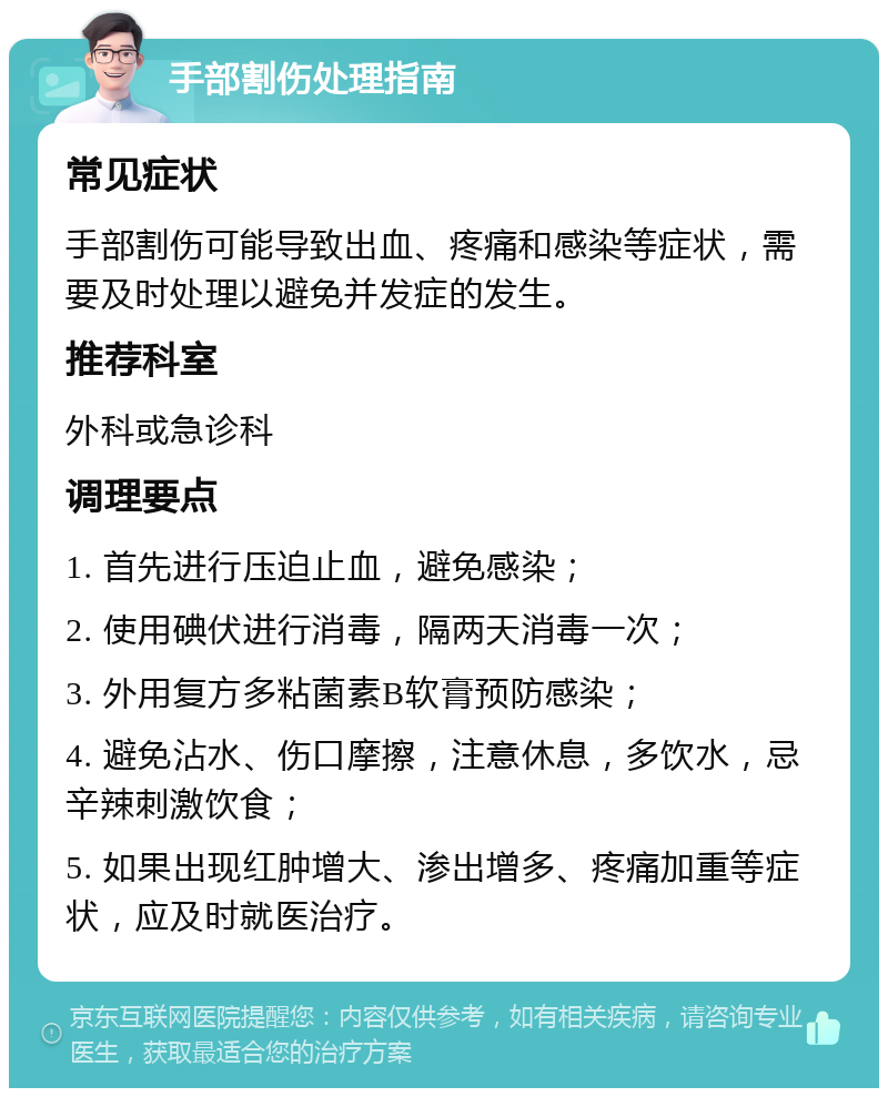 手部割伤处理指南 常见症状 手部割伤可能导致出血、疼痛和感染等症状，需要及时处理以避免并发症的发生。 推荐科室 外科或急诊科 调理要点 1. 首先进行压迫止血，避免感染； 2. 使用碘伏进行消毒，隔两天消毒一次； 3. 外用复方多粘菌素B软膏预防感染； 4. 避免沾水、伤口摩擦，注意休息，多饮水，忌辛辣刺激饮食； 5. 如果出现红肿增大、渗出增多、疼痛加重等症状，应及时就医治疗。