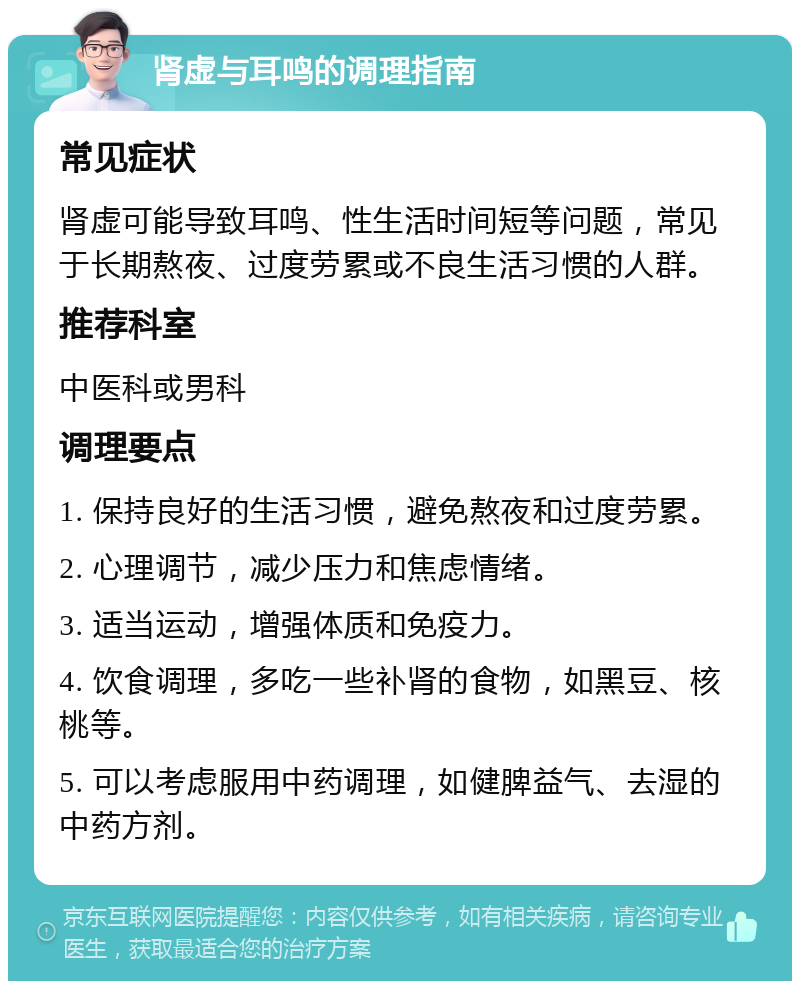 肾虚与耳鸣的调理指南 常见症状 肾虚可能导致耳鸣、性生活时间短等问题，常见于长期熬夜、过度劳累或不良生活习惯的人群。 推荐科室 中医科或男科 调理要点 1. 保持良好的生活习惯，避免熬夜和过度劳累。 2. 心理调节，减少压力和焦虑情绪。 3. 适当运动，增强体质和免疫力。 4. 饮食调理，多吃一些补肾的食物，如黑豆、核桃等。 5. 可以考虑服用中药调理，如健脾益气、去湿的中药方剂。