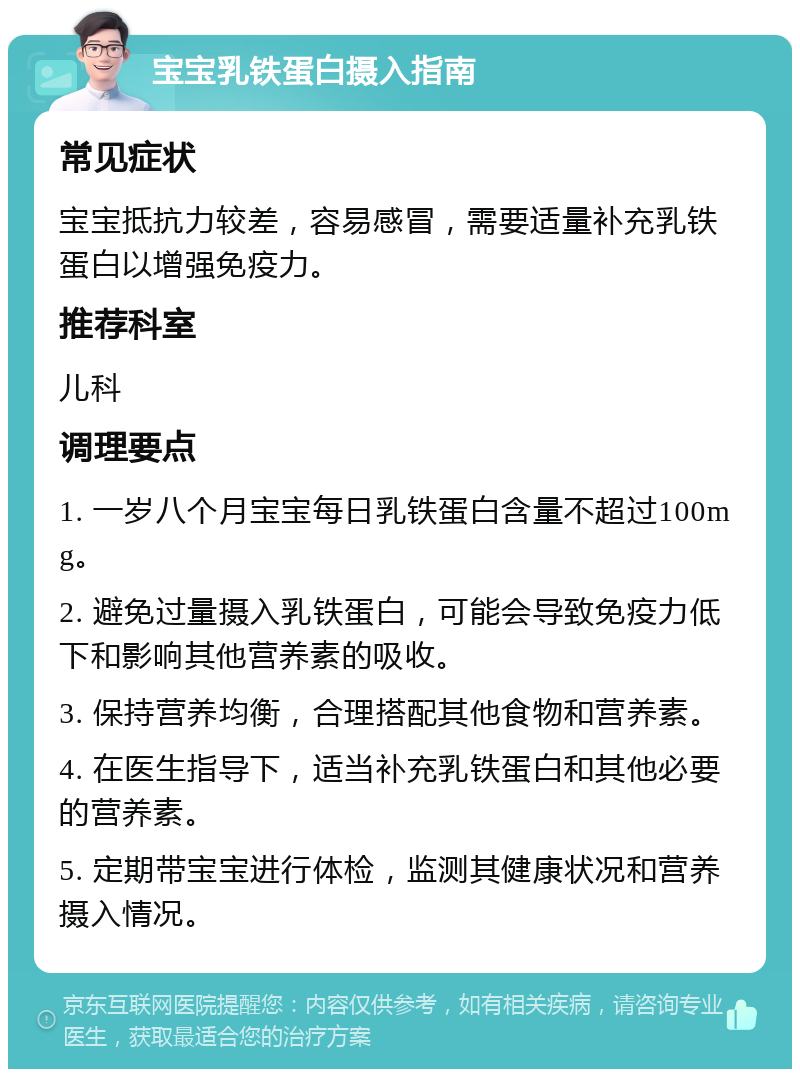 宝宝乳铁蛋白摄入指南 常见症状 宝宝抵抗力较差，容易感冒，需要适量补充乳铁蛋白以增强免疫力。 推荐科室 儿科 调理要点 1. 一岁八个月宝宝每日乳铁蛋白含量不超过100mg。 2. 避免过量摄入乳铁蛋白，可能会导致免疫力低下和影响其他营养素的吸收。 3. 保持营养均衡，合理搭配其他食物和营养素。 4. 在医生指导下，适当补充乳铁蛋白和其他必要的营养素。 5. 定期带宝宝进行体检，监测其健康状况和营养摄入情况。