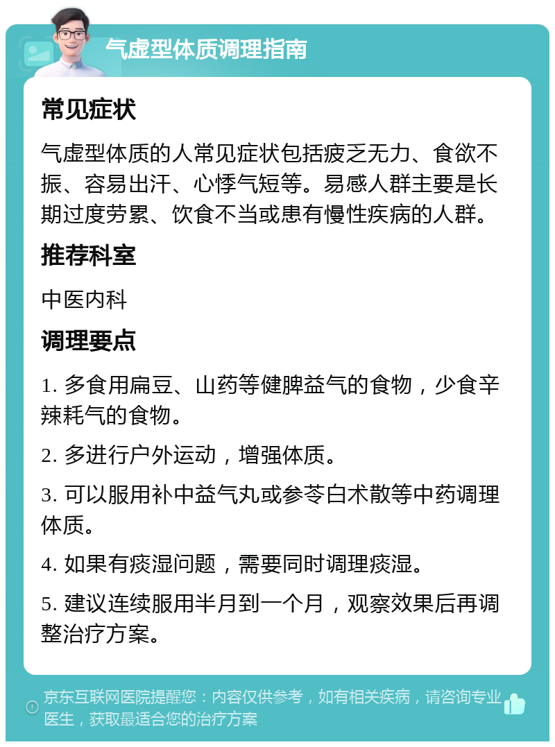 气虚型体质调理指南 常见症状 气虚型体质的人常见症状包括疲乏无力、食欲不振、容易出汗、心悸气短等。易感人群主要是长期过度劳累、饮食不当或患有慢性疾病的人群。 推荐科室 中医内科 调理要点 1. 多食用扁豆、山药等健脾益气的食物，少食辛辣耗气的食物。 2. 多进行户外运动，增强体质。 3. 可以服用补中益气丸或参苓白术散等中药调理体质。 4. 如果有痰湿问题，需要同时调理痰湿。 5. 建议连续服用半月到一个月，观察效果后再调整治疗方案。