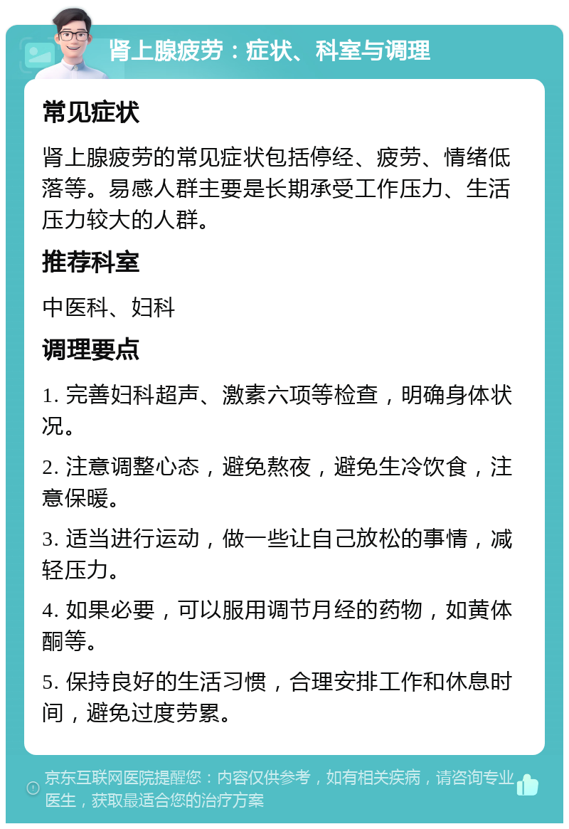 肾上腺疲劳：症状、科室与调理 常见症状 肾上腺疲劳的常见症状包括停经、疲劳、情绪低落等。易感人群主要是长期承受工作压力、生活压力较大的人群。 推荐科室 中医科、妇科 调理要点 1. 完善妇科超声、激素六项等检查，明确身体状况。 2. 注意调整心态，避免熬夜，避免生冷饮食，注意保暖。 3. 适当进行运动，做一些让自己放松的事情，减轻压力。 4. 如果必要，可以服用调节月经的药物，如黄体酮等。 5. 保持良好的生活习惯，合理安排工作和休息时间，避免过度劳累。