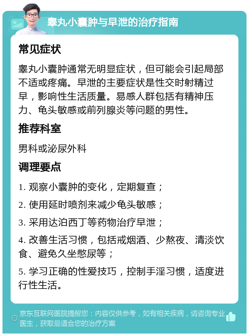 睾丸小囊肿与早泄的治疗指南 常见症状 睾丸小囊肿通常无明显症状，但可能会引起局部不适或疼痛。早泄的主要症状是性交时射精过早，影响性生活质量。易感人群包括有精神压力、龟头敏感或前列腺炎等问题的男性。 推荐科室 男科或泌尿外科 调理要点 1. 观察小囊肿的变化，定期复查； 2. 使用延时喷剂来减少龟头敏感； 3. 采用达泊西丁等药物治疗早泄； 4. 改善生活习惯，包括戒烟酒、少熬夜、清淡饮食、避免久坐憋尿等； 5. 学习正确的性爱技巧，控制手淫习惯，适度进行性生活。