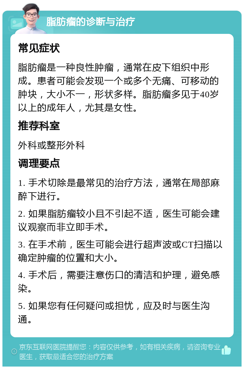 脂肪瘤的诊断与治疗 常见症状 脂肪瘤是一种良性肿瘤，通常在皮下组织中形成。患者可能会发现一个或多个无痛、可移动的肿块，大小不一，形状多样。脂肪瘤多见于40岁以上的成年人，尤其是女性。 推荐科室 外科或整形外科 调理要点 1. 手术切除是最常见的治疗方法，通常在局部麻醉下进行。 2. 如果脂肪瘤较小且不引起不适，医生可能会建议观察而非立即手术。 3. 在手术前，医生可能会进行超声波或CT扫描以确定肿瘤的位置和大小。 4. 手术后，需要注意伤口的清洁和护理，避免感染。 5. 如果您有任何疑问或担忧，应及时与医生沟通。