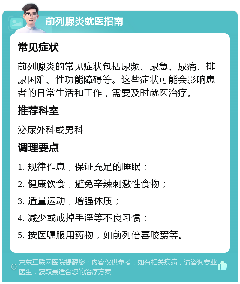 前列腺炎就医指南 常见症状 前列腺炎的常见症状包括尿频、尿急、尿痛、排尿困难、性功能障碍等。这些症状可能会影响患者的日常生活和工作，需要及时就医治疗。 推荐科室 泌尿外科或男科 调理要点 1. 规律作息，保证充足的睡眠； 2. 健康饮食，避免辛辣刺激性食物； 3. 适量运动，增强体质； 4. 减少或戒掉手淫等不良习惯； 5. 按医嘱服用药物，如前列倍喜胶囊等。