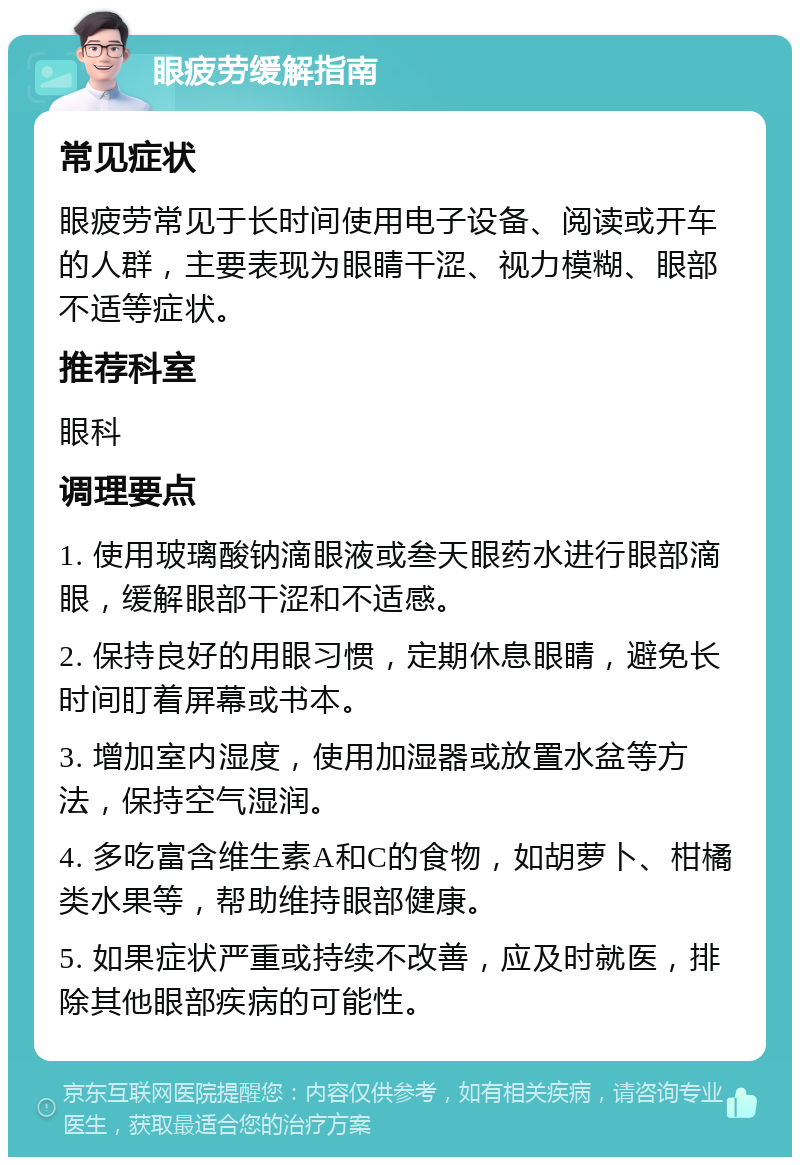 眼疲劳缓解指南 常见症状 眼疲劳常见于长时间使用电子设备、阅读或开车的人群，主要表现为眼睛干涩、视力模糊、眼部不适等症状。 推荐科室 眼科 调理要点 1. 使用玻璃酸钠滴眼液或叁天眼药水进行眼部滴眼，缓解眼部干涩和不适感。 2. 保持良好的用眼习惯，定期休息眼睛，避免长时间盯着屏幕或书本。 3. 增加室内湿度，使用加湿器或放置水盆等方法，保持空气湿润。 4. 多吃富含维生素A和C的食物，如胡萝卜、柑橘类水果等，帮助维持眼部健康。 5. 如果症状严重或持续不改善，应及时就医，排除其他眼部疾病的可能性。