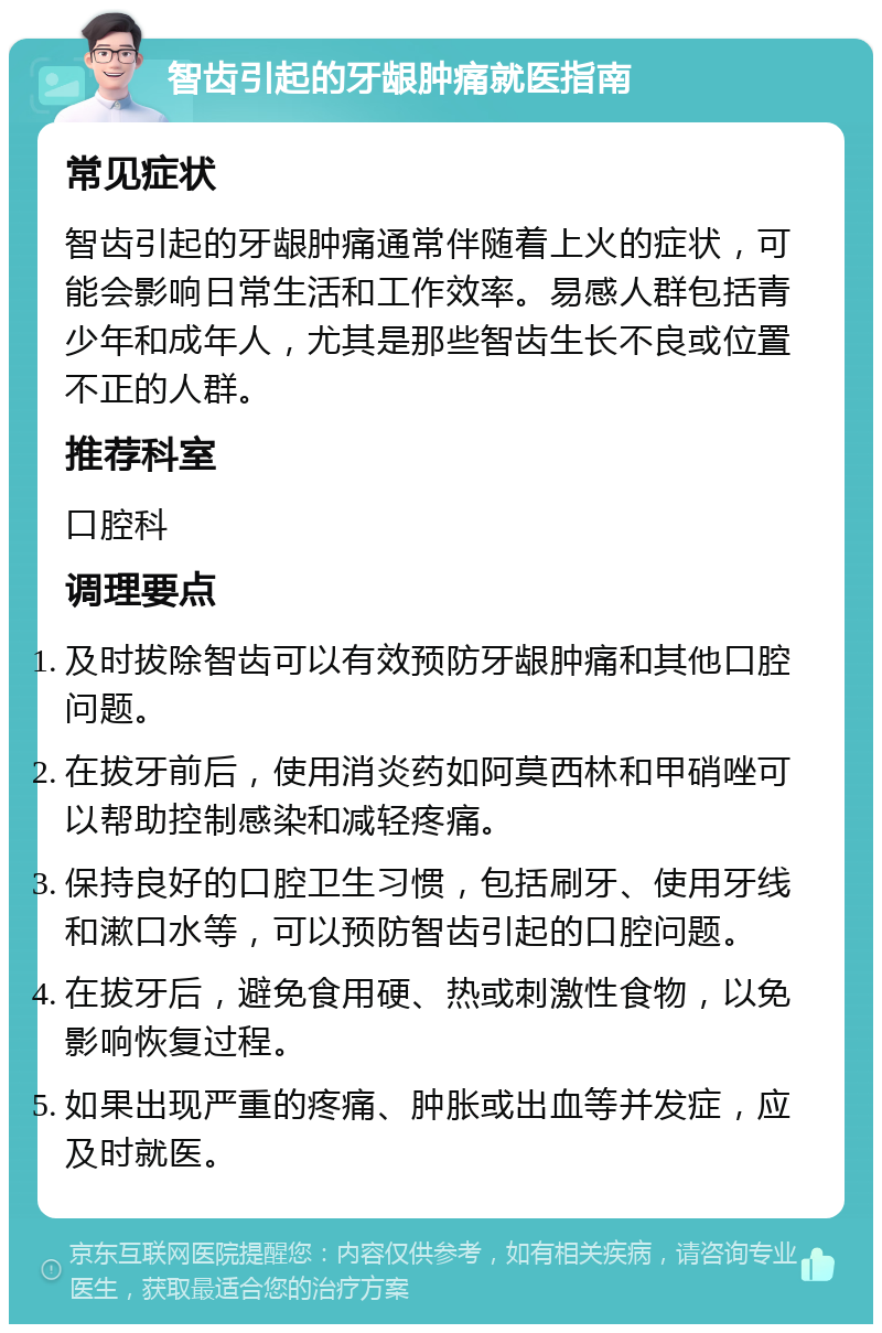 智齿引起的牙龈肿痛就医指南 常见症状 智齿引起的牙龈肿痛通常伴随着上火的症状，可能会影响日常生活和工作效率。易感人群包括青少年和成年人，尤其是那些智齿生长不良或位置不正的人群。 推荐科室 口腔科 调理要点 及时拔除智齿可以有效预防牙龈肿痛和其他口腔问题。 在拔牙前后，使用消炎药如阿莫西林和甲硝唑可以帮助控制感染和减轻疼痛。 保持良好的口腔卫生习惯，包括刷牙、使用牙线和漱口水等，可以预防智齿引起的口腔问题。 在拔牙后，避免食用硬、热或刺激性食物，以免影响恢复过程。 如果出现严重的疼痛、肿胀或出血等并发症，应及时就医。