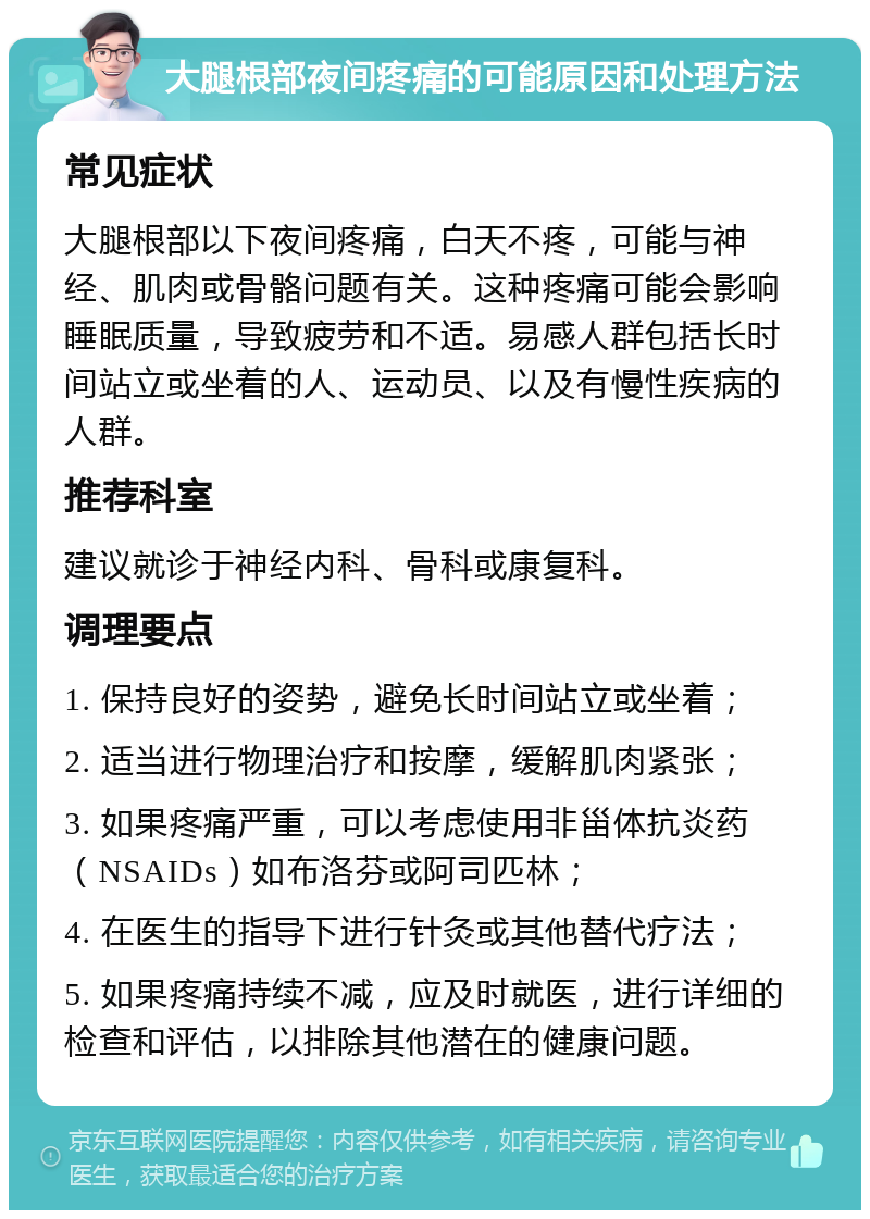 大腿根部夜间疼痛的可能原因和处理方法 常见症状 大腿根部以下夜间疼痛，白天不疼，可能与神经、肌肉或骨骼问题有关。这种疼痛可能会影响睡眠质量，导致疲劳和不适。易感人群包括长时间站立或坐着的人、运动员、以及有慢性疾病的人群。 推荐科室 建议就诊于神经内科、骨科或康复科。 调理要点 1. 保持良好的姿势，避免长时间站立或坐着； 2. 适当进行物理治疗和按摩，缓解肌肉紧张； 3. 如果疼痛严重，可以考虑使用非甾体抗炎药（NSAIDs）如布洛芬或阿司匹林； 4. 在医生的指导下进行针灸或其他替代疗法； 5. 如果疼痛持续不减，应及时就医，进行详细的检查和评估，以排除其他潜在的健康问题。