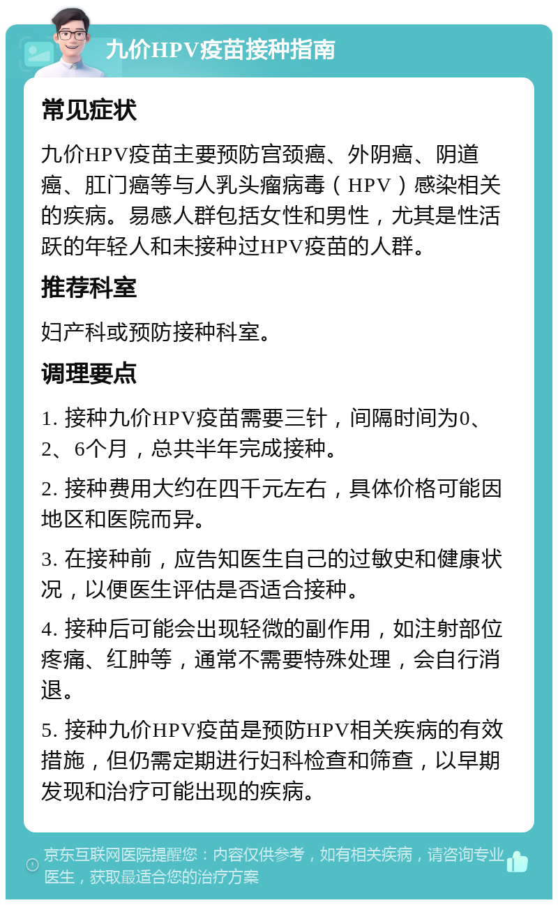 九价HPV疫苗接种指南 常见症状 九价HPV疫苗主要预防宫颈癌、外阴癌、阴道癌、肛门癌等与人乳头瘤病毒（HPV）感染相关的疾病。易感人群包括女性和男性，尤其是性活跃的年轻人和未接种过HPV疫苗的人群。 推荐科室 妇产科或预防接种科室。 调理要点 1. 接种九价HPV疫苗需要三针，间隔时间为0、2、6个月，总共半年完成接种。 2. 接种费用大约在四千元左右，具体价格可能因地区和医院而异。 3. 在接种前，应告知医生自己的过敏史和健康状况，以便医生评估是否适合接种。 4. 接种后可能会出现轻微的副作用，如注射部位疼痛、红肿等，通常不需要特殊处理，会自行消退。 5. 接种九价HPV疫苗是预防HPV相关疾病的有效措施，但仍需定期进行妇科检查和筛查，以早期发现和治疗可能出现的疾病。