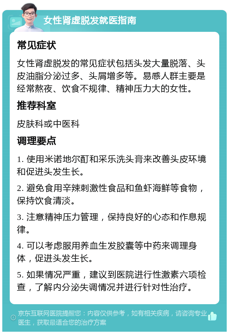 女性肾虚脱发就医指南 常见症状 女性肾虚脱发的常见症状包括头发大量脱落、头皮油脂分泌过多、头屑增多等。易感人群主要是经常熬夜、饮食不规律、精神压力大的女性。 推荐科室 皮肤科或中医科 调理要点 1. 使用米诺地尔酊和采乐洗头膏来改善头皮环境和促进头发生长。 2. 避免食用辛辣刺激性食品和鱼虾海鲜等食物，保持饮食清淡。 3. 注意精神压力管理，保持良好的心态和作息规律。 4. 可以考虑服用养血生发胶囊等中药来调理身体，促进头发生长。 5. 如果情况严重，建议到医院进行性激素六项检查，了解内分泌失调情况并进行针对性治疗。