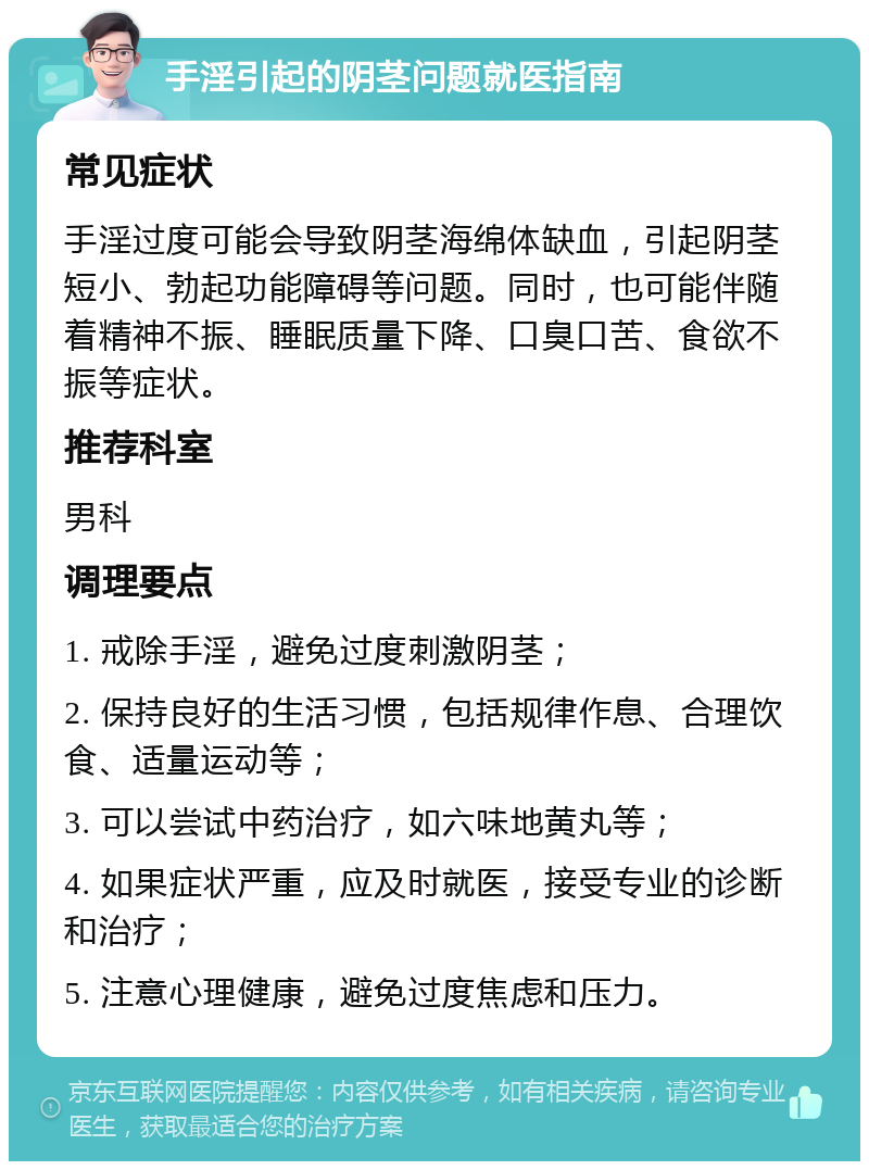 手淫引起的阴茎问题就医指南 常见症状 手淫过度可能会导致阴茎海绵体缺血，引起阴茎短小、勃起功能障碍等问题。同时，也可能伴随着精神不振、睡眠质量下降、口臭口苦、食欲不振等症状。 推荐科室 男科 调理要点 1. 戒除手淫，避免过度刺激阴茎； 2. 保持良好的生活习惯，包括规律作息、合理饮食、适量运动等； 3. 可以尝试中药治疗，如六味地黄丸等； 4. 如果症状严重，应及时就医，接受专业的诊断和治疗； 5. 注意心理健康，避免过度焦虑和压力。